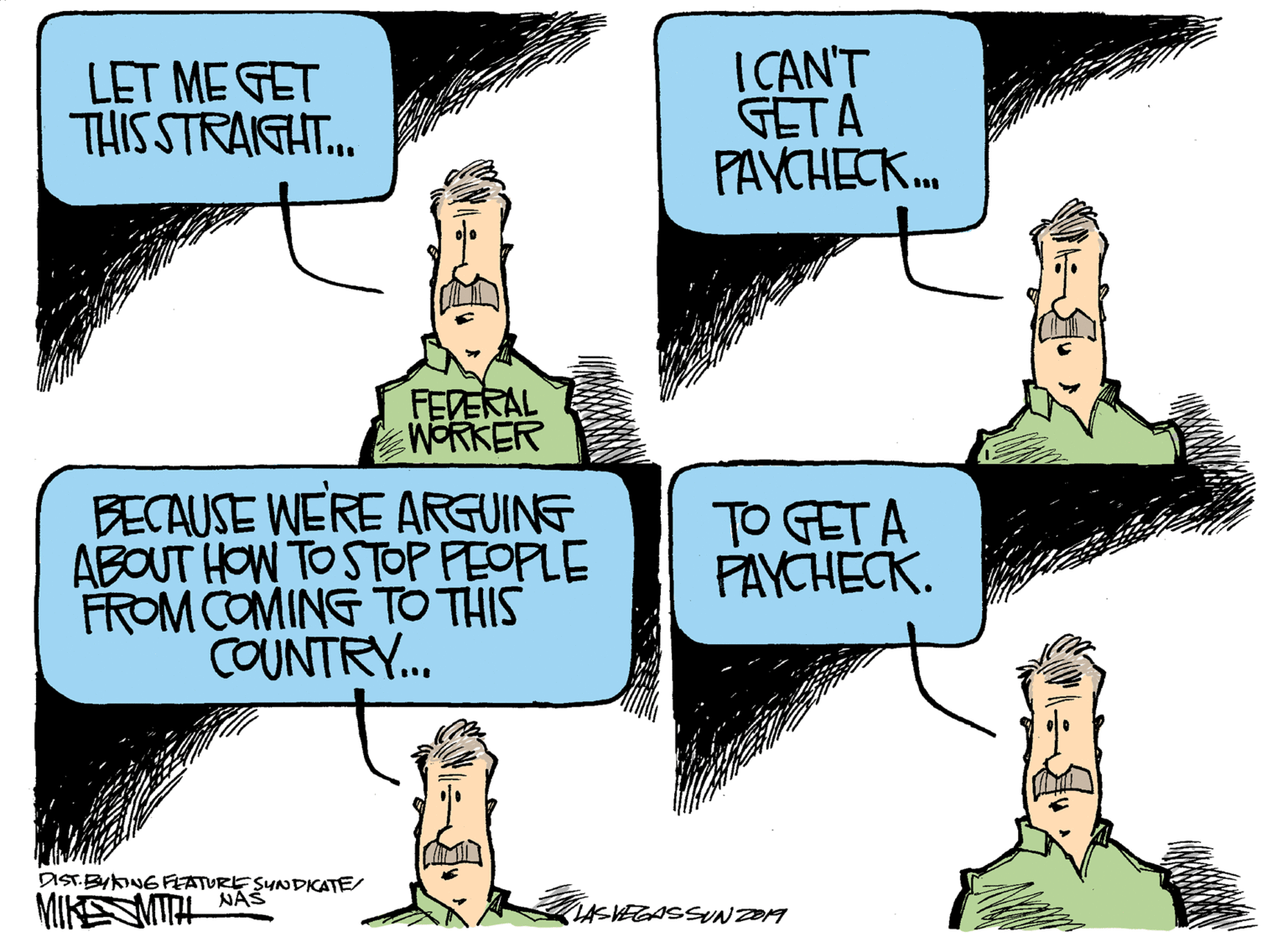 Conversation OCR: LET ME GET THISSTRAIGHT.. I CAN'T GETA PAVCHECK.. FEDERAL WORKER BECAUSE WERE ARGUING ABOUT HOW TO STOP PEOPLE FROM COMING TO THIS COUNTRY... TO GETA PAYCHECK. DIST.BYKNG FEATURE SYNDKATE/ NAŠ MIKENITA ASKEGASSN DOM LET ME GET THISSTRAIGHT.. I CAN'T GETA PAVCHECK.. FEDERAL WORKER BECAUSE WERE ARGUING ABOUT HOW TO STOP PEOPLE FROM COMING TO THIS COUNTRY... TO GETA PAYCHECK. DIST.BYKNG FEATURE SYNDKATE/ NAŠ MIKENITA ASKEGASSN DOM