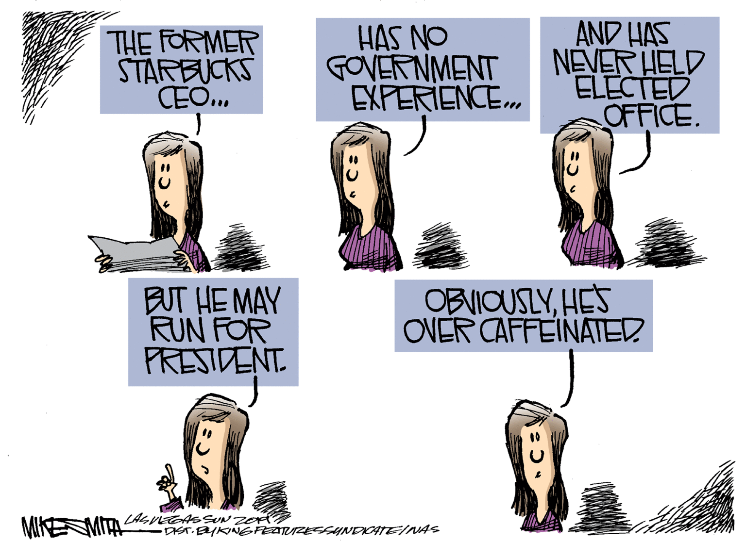 Humour OCR: THE FORMER STARBUCKS CEO.. HAS NO GOVERNMENT EXPERIENCE. AND HAS NEVER HELD ELECTED OFFICE. BUT HE MAY RUN FOR PRESIDENT. OBVIOUSLYHES OVER CAFFEINATED DIST.EKINGFEATUZESSYNDICATEINAS THE FORMER STARBUCKS CEO.. HAS NO GOVERNMENT EXPERIENCE. AND HAS NEVER HELD ELECTED OFFICE. BUT HE MAY RUN FOR PRESIDENT. OBVIOUSLYHES OVER CAFFEINATED DIST.EKINGFEATUZESSYNDICATEINAS