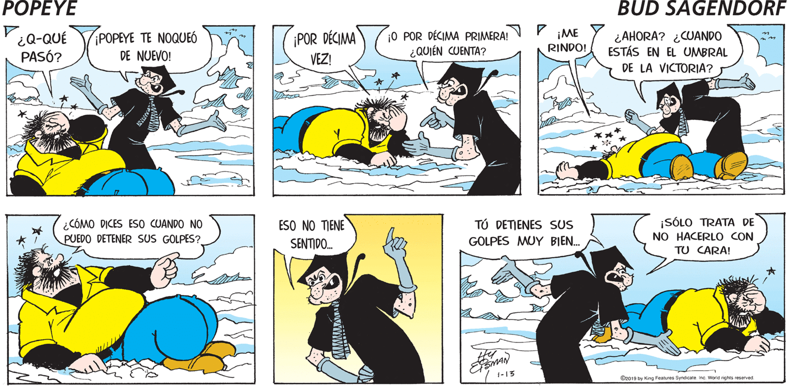 Font OCR: POPEYE Hy ¿Q-QUÉ PASÓ? POPEYE TE NOQUEÓ DE NUEVO! ¡POR DÉCIMA VEZ! ¡0 POR DÉCIMA PRIMERA! N P ¿QUIÉN CUENTA? ¡ME ¿AHORA? ¿CUANDO ESTÁS EN EL UMBRAL RINDO! DE LA VICTORIA? ¿CÓMO DICES ES0 CUANDO NO PUEDO DETENER SUS GOLPES? ESO NO TIENE TÚ DETIENES SUS ¡SÓLO TRATA DE NO HACERLO CON TU CARA! SENTIDO. GOLPES MUY BIEN. EMAN 1-13 Con19 hy King Features SyndicateInc. World nghts reserved POPEYE Hy ¿Q-QUÉ PASÓ? POPEYE TE NOQUEÓ DE NUEVO! ¡POR DÉCIMA VEZ! ¡0 POR DÉCIMA PRIMERA! N P ¿QUIÉN CUENTA? ¡ME ¿AHORA? ¿CUANDO ESTÁS EN EL UMBRAL RINDO! DE LA VICTORIA? ¿CÓMO DICES ES0 CUANDO NO PUEDO DETENER SUS GOLPES? ESO NO TIENE TÚ DETIENES SUS ¡SÓLO TRATA DE NO HACERLO CON TU CARA! SENTIDO. GOLPES MUY BIEN. EMAN 1-13 Con19 hy King Features SyndicateInc. World nghts reserved