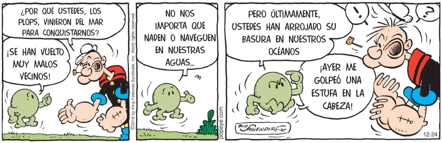 Illustration OCR: ¿POR QUÉ USTEDESLOS PLOPSVINIERON DEL MAR NO NOS PERO ÚLTIMAMENTEIMPORTA QUE USTEDES HAN ARROJADO SU PARA CONQUISTARNOS? NADEN O NAVEGUEN BASURA EN NUESTROS ¡SE HAN VUELTO EN NUESTRAS OCÉANOS MUY MALOS AGUAS. ¡AYER ME GOLPEÓ UNA VECINOS! ESTUFA EN LA CABEZA! GENPORFE 12-24 018 by King Features Syr ¿POR QUÉ USTEDESLOS PLOPSVINIERON DEL MAR NO NOS PERO ÚLTIMAMENTEIMPORTA QUE USTEDES HAN ARROJADO SU PARA CONQUISTARNOS? NADEN O NAVEGUEN BASURA EN NUESTROS ¡SE HAN VUELTO EN NUESTRAS OCÉANOS MUY MALOS AGUAS. ¡AYER ME GOLPEÓ UNA VECINOS! ESTUFA EN LA CABEZA! GENPORFE 12-24 018 by King Features Syr