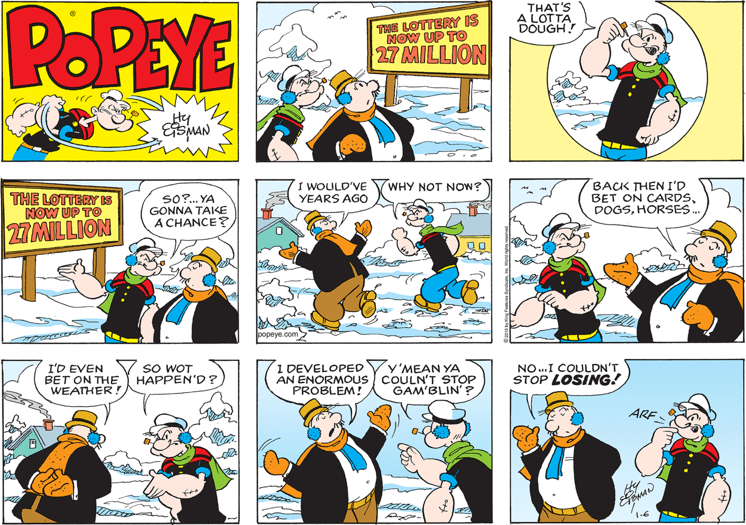 Graphics OCR: POPEYE THE LOTTERY IS NOW UP TO THAT'S A LOTTA DOUGH! 27 MILLION Hy I WOULD'VE YEARS AGO WHY NOT NOW? THE LOTTERY IS NOW UP TO SO?.. YA GONNA TAIKE A CHANCE? BACK THEN I'D BET ON CARDSHORSES. 27 MILLION popeye.com SO WOT HAPPEN'D? I DEVELOPED AN ENORMOUS COULN'T STOP PROBLEM! Y'MEAN YA I'D EVEN BET ON THE WEATHER! NO.I COULDN'T STOP LOSING! GAM'BLIN'? ARF 1-6 POPEYE THE LOTTERY IS NOW UP TO THAT'S A LOTTA DOUGH! 27 MILLION Hy I WOULD'VE YEARS AGO WHY NOT NOW? THE LOTTERY IS NOW UP TO SO?.. YA GONNA TAIKE A CHANCE? BACK THEN I'D BET ON CARDSHORSES. 27 MILLION popeye.com SO WOT HAPPEN'D? I DEVELOPED AN ENORMOUS COULN'T STOP PROBLEM! Y'MEAN YA I'D EVEN BET ON THE WEATHER! NO.I COULDN'T STOP LOSING! GAM'BLIN'? ARF 1-6