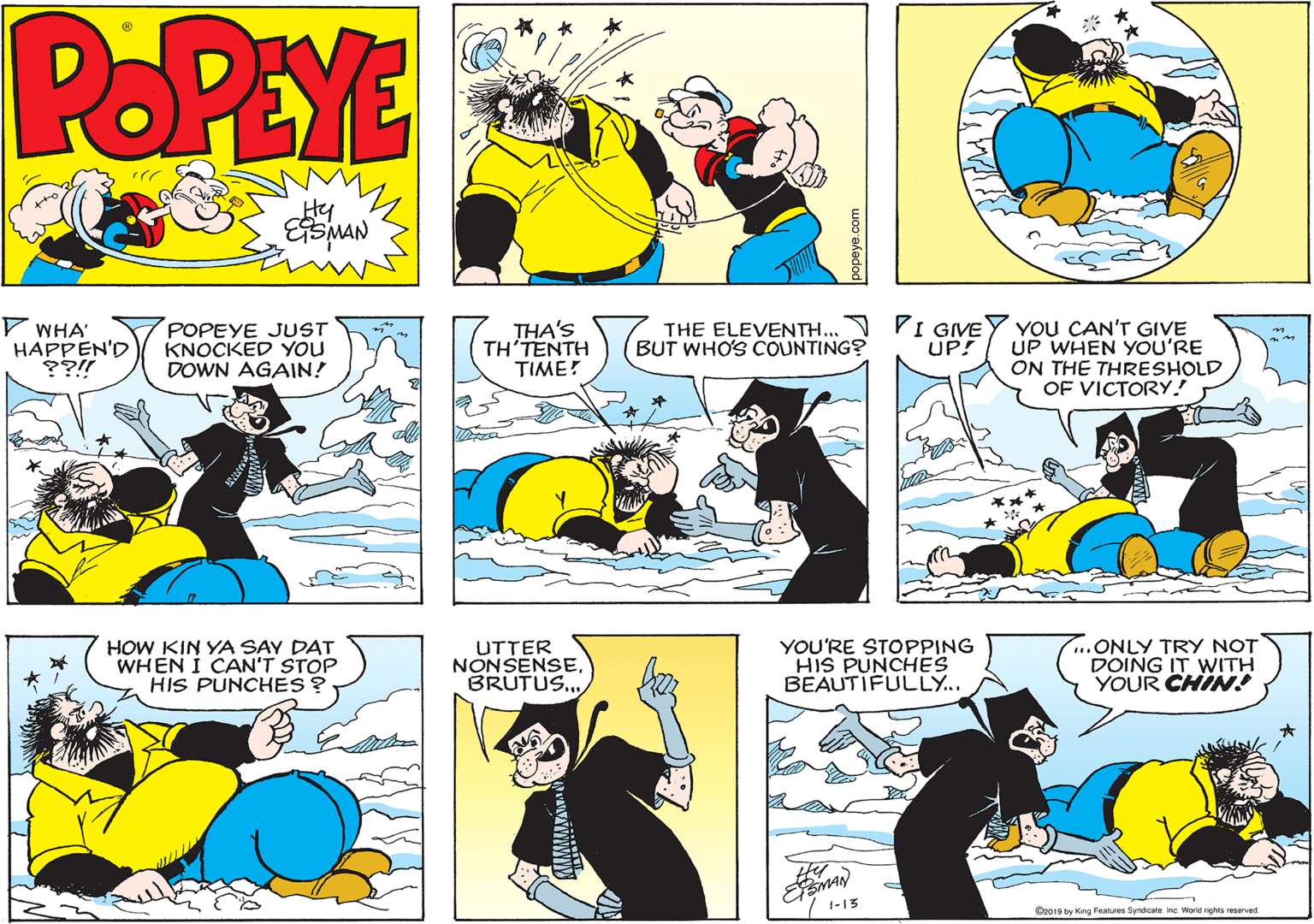Fiction OCR: POPEYE Hy V WHA' HAPPEN'D ??!! POPEYE JUST KNOCKED YOU DOWN AGAIN! THA'S TH'TENTH TIME! THE ELEVENTH.. PI GVEY YOU CAN'T GIVE UP WHEN YOU'RE ON THE THRESHOLD OF VICTORY! BUT WHO'S COUNTING? UP! HOW KIN YA SAY DAT WHEN I CAN'T STOP HIS PUNCHES ? UTTER NONSENSEBRUTUS... YOU'RE STOPPING HIS PUNCHES BEAUTIFULLY... ..ONLY TRY NOT DOING IT WITH YOUR CHIN! 1-13 E2019 by Kung Features Syndicate Inc World ights reserved POPEYE Hy V WHA' HAPPEN'D ??!! POPEYE JUST KNOCKED YOU DOWN AGAIN! THA'S TH'TENTH TIME! THE ELEVENTH.. PI GVEY YOU CAN'T GIVE UP WHEN YOU'RE ON THE THRESHOLD OF VICTORY! BUT WHO'S COUNTING? UP! HOW KIN YA SAY DAT WHEN I CAN'T STOP HIS PUNCHES ? UTTER NONSENSEBRUTUS... YOU'RE STOPPING HIS PUNCHES BEAUTIFULLY... ..ONLY TRY NOT DOING IT WITH YOUR CHIN! 1-13 E2019 by Kung Features Syndicate Inc World ights reserved