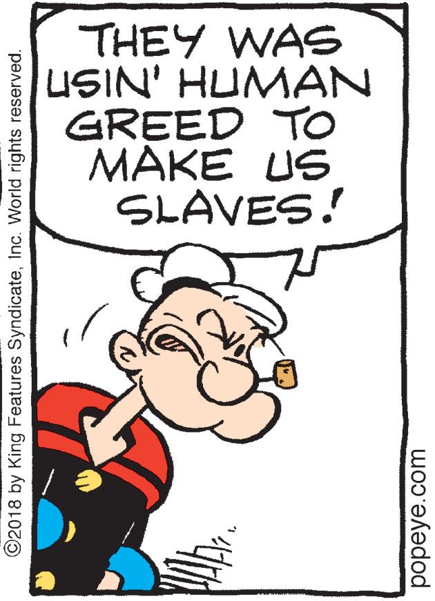 Comics OCR: THEY WAS USIN' HUMAN GREED TO MAKE US SLAVES! ©2018 by King Features SyndicateInc. World rights reserved. popeye.com THEY WAS USIN' HUMAN GREED TO MAKE US SLAVES! ©2018 by King Features SyndicateInc. World rights reserved. popeye.com