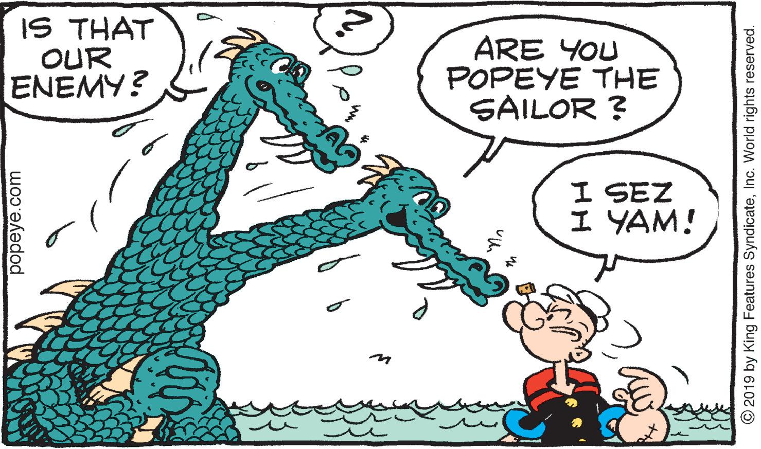 Organism OCR: IS THAT OUR ENEMY? ARE YOU POPEYE THE SAILOR ? I SEZ I YAM! popeye.com O2019 by King Features SyndicateInc. World rights reserved. IS THAT OUR ENEMY? ARE YOU POPEYE THE SAILOR ? I SEZ I YAM! popeye.com O2019 by King Features SyndicateInc. World rights reserved.