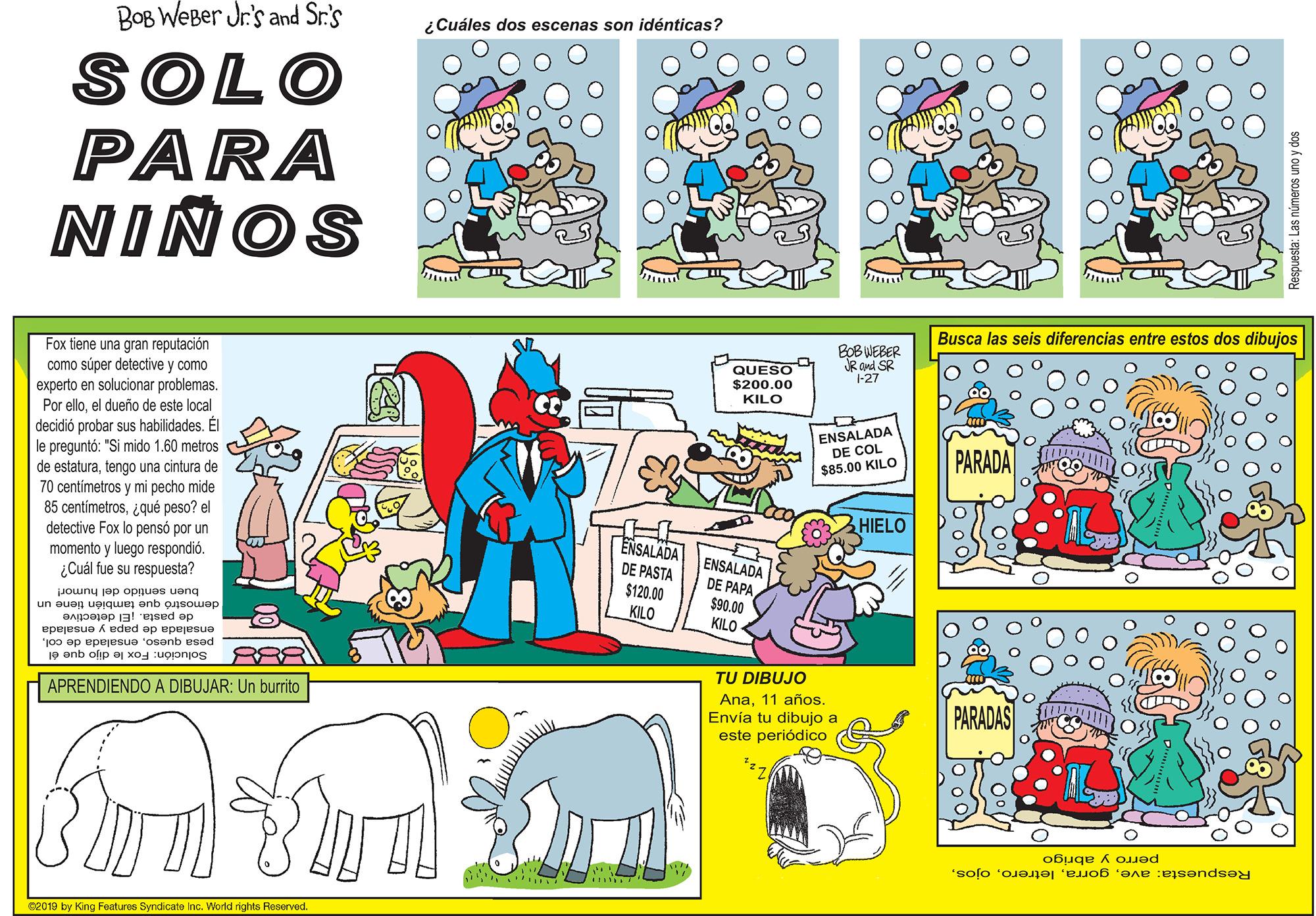 Mammal OCR: BOB WeBer Jr's and Sr.'s ¿Cuáles dos escenas son idénticas? SOLO PARA NIÑOS Busca las seis diferencias entre estos dos dibujos Fox tiene una gran reputación como súper detective y como experto en solucionar problemas. relloel dueño de este local decidió probar sus habilidades. Él QUESO $200.00 BOB WEBER JR and SR -27 Por KILO le preguntó: "Si mido 160 ENSALADA DE COL metros PARADA iotura de 70 centimetros y mi pecho mide 85 centimetros zaué neso? el detective Fox lo pensó por un momento y luego respondió. ¿Cuál fue su respuesta? de estaturatengo una $85.00 KILO HIELO ENSALADA DE PASTA $120.00 KILO ENSALADA DE PAPA $90.00 KILO buen sentido del humor! un auap uoigwen onb ousowap de pasta. JEl detective ensalada de papa y ensalada anb olip a xo : pesa quesoSolución: TU DIBUJO APRENDIENDO A DIBUJAR: Un burrito Ana11 años. Envía tu dibujo a este periódico PARADAS perro y abrigo Respuesta: ave62019 by King Foaturos Syndicato Inc. Workd rights Reserved. Las números uno y dos BOB WeBer Jr's and Sr.'s ¿Cuáles dos escenas son idénticas? SOLO PARA NIÑOS Busca las seis diferencias entre estos dos dibujos Fox tiene una gran reputación como súper detective y como experto en solucionar problemas. relloel dueño de este local decidió probar sus habilidades. Él QUESO $200.00 BOB WEBER JR and SR -27 Por KILO le preguntó: "Si mido 160 ENSALADA DE COL metros PARADA iotura de 70 centimetros y mi pecho mide 85 centimetros zaué neso? el detective Fox lo pensó por un momento y luego respondió. ¿Cuál fue su respuesta? de estaturatengo una $85.00 KILO HIELO ENSALADA DE PASTA $120.00 KILO ENSALADA DE PAPA $90.00 KILO buen sentido del humor! un auap uoigwen onb ousowap de pasta. JEl detective ensalada de papa y ensalada anb olip a xo : pesa quesoensalada de colSolución: TU DIBUJO APRENDIENDO A DIBUJAR: Un burrito Ana11 años. Envía tu dibujo a este periódico PARADAS perro y abrigo Respuesta: ave62019 by King Foaturos Syndicato Inc. Workd rights Reserved. Las números uno y dos