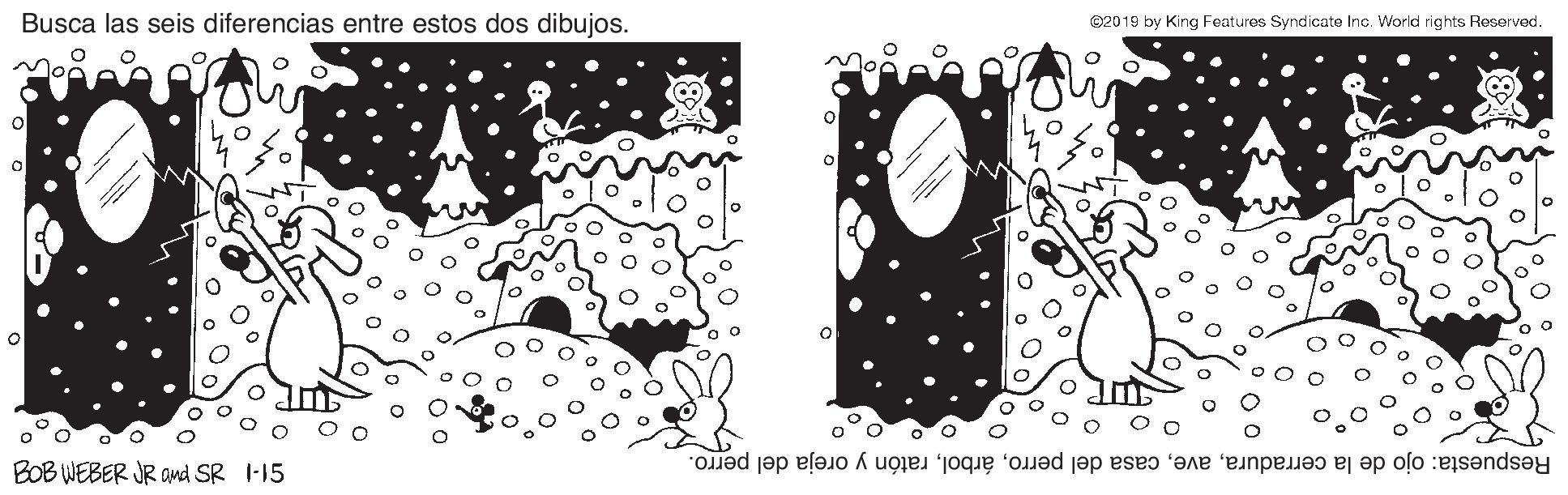 Circle OCR: Busca las seis diferencias entre estos dos dibujos. ©2019 by King Features Syndicate Inc. World rights Reserved. BOB WEBER JR OMd SR I-15 Respuesta: ojo de la cerraduraratón y oreja del perro. Busca las seis diferencias entre estos dos dibujos. ©2019 by King Features Syndicate Inc. World rights Reserved. BOB WEBER JR OMd SR I-15 Respuesta: ojo de la cerraduracasa del perroratón y oreja del perro.