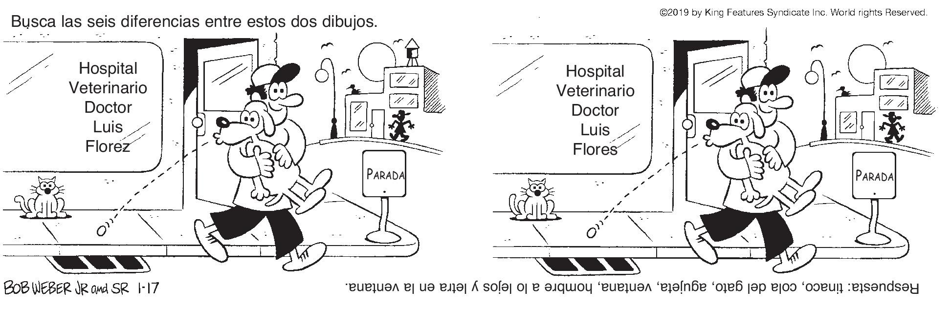 Rectangle OCR: C2019 by King Features Syndicate Inc. World rights Reserved. Busca las seis diferencias entre estos dos dibujos. Hospital Veterinario Hospital Veterinario ?? Doctor Doctor Luis Florez Luis Flores PARADA PARADA BOB WEBER JR and SR I-17 Respuesta: tinacohombre a lo lejos y letra en la ventana. C2019 by King Features Syndicate Inc. World rights Reserved. Busca las seis diferencias entre estos dos dibujos. Hospital Veterinario Hospital Veterinario ? ? Doctor Doctor Luis Florez Luis Flores PARADA PARADA BOB WEBER JR and SR I-17 Respuesta: tinacocola del gatohombre a lo lejos y letra en la ventana.