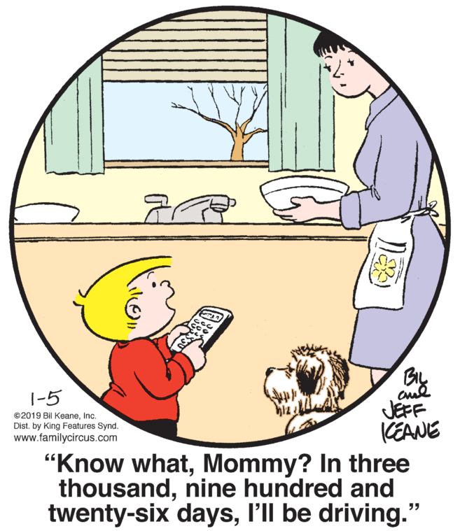 Happy OCR: 1-5 JEFF KEANE "Know whatMommy? In three thousandnine hundred and twenty-six daysl'll be driving." ©2019 Bil KeaneInc. Dist. by King Features Synd. www.familycircus.com 1-5 JEFF KEANE "Know whatMommy? In three thousandnine hundred and twenty-six daysl'll be driving." ©2019 Bil KeaneInc. Dist. by King Features Synd. www.familycircus.com