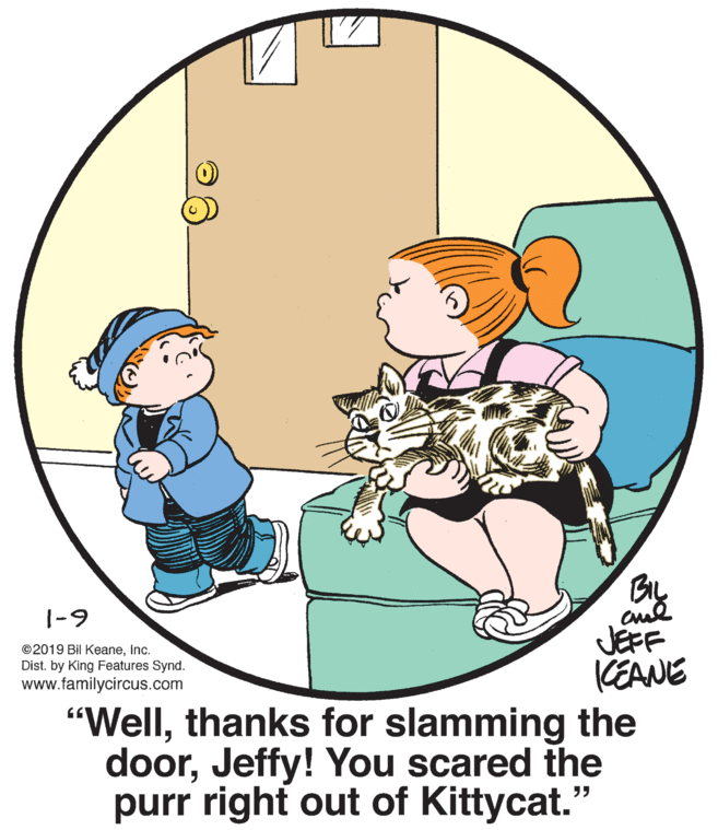 Art OCR: |-9 JEFF CEANE "Wellthanks for slamming the doorJeffy! You scared the purr right out of Kittycat." ©2019 Bil KeaneInc. Dist. by King Features Synd. www.familycircus.com |-9 JEFF CEANE "Wellthanks for slamming the doorJeffy! You scared the purr right out of Kittycat." ©2019 Bil KeaneInc. Dist. by King Features Synd. www.familycircus.com