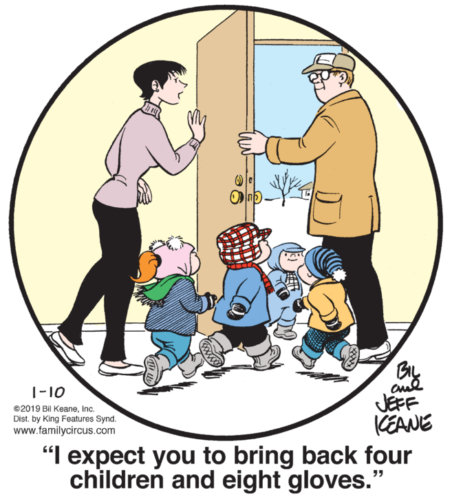 Social group OCR: By JEFF KEANE 1-10 ©2019 Bil KeaneInc. Dist. by King Features Synd. www.familycircus.com "I expect you to bring back four children and eight gloves." By JEFF KEANE 1-10 ©2019 Bil KeaneInc. Dist. by King Features Synd. www.familycircus.com "I expect you to bring back four children and eight gloves."