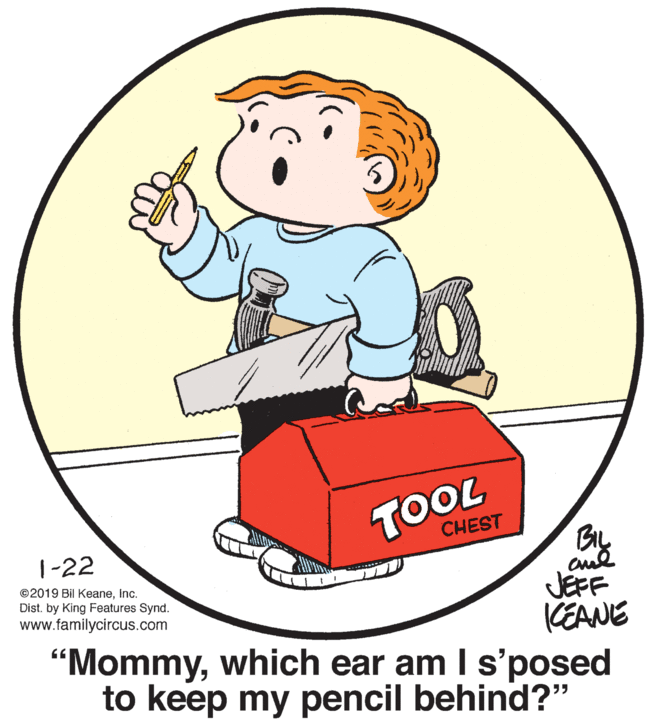Pleased OCR: TOOL CHEST 1-22 BIL ©2019 Bil KeaneInc. Dist. by King Features Synd. www.familycircus.com JEFF KEANE "Mommywhich ear am I s'posed to keep my pencil behind?" TOOL CHEST 1-22 BIL ©2019 Bil KeaneInc. Dist. by King Features Synd. www.familycircus.com JEFF KEANE "Mommywhich ear am I s'posed to keep my pencil behind?"