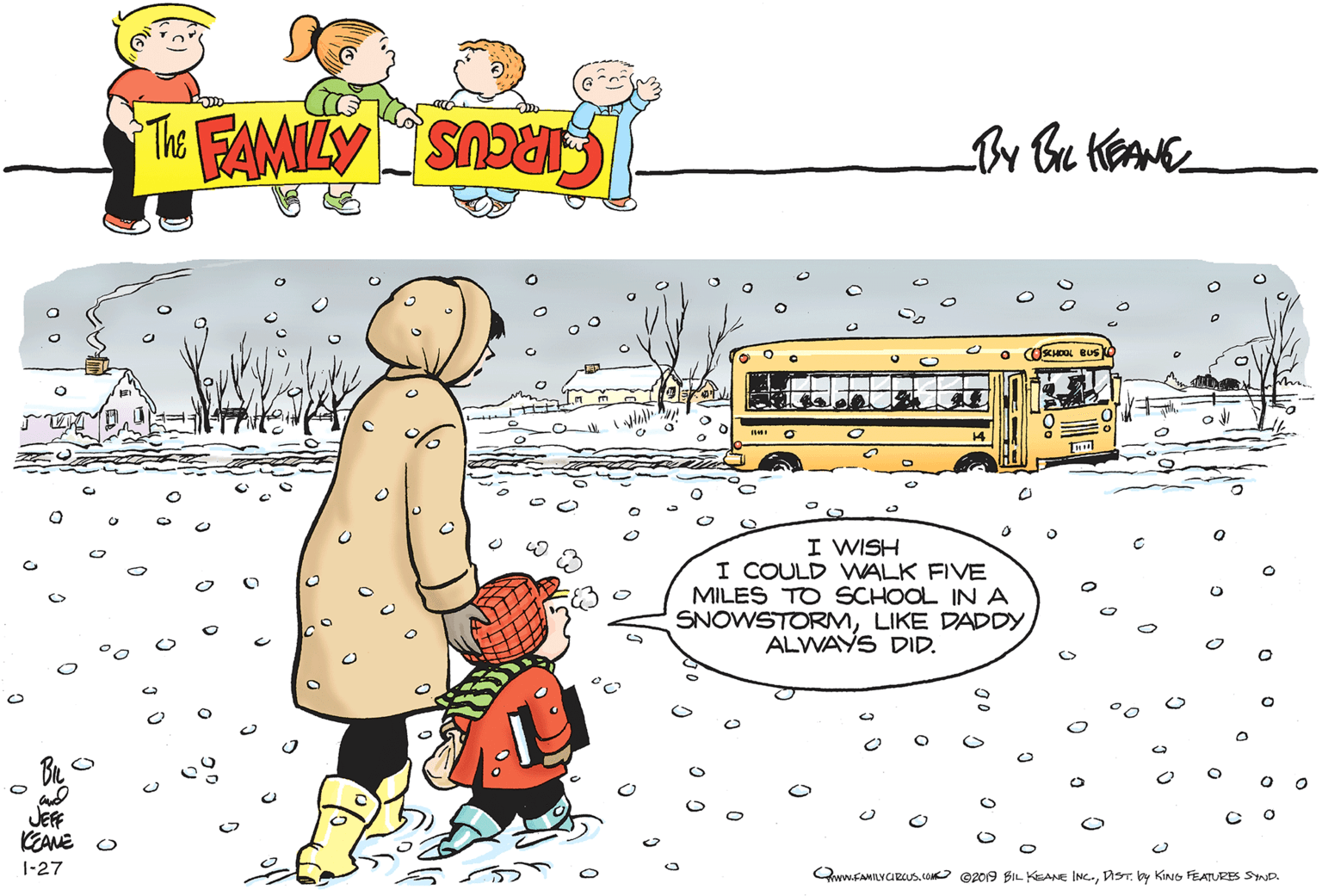 Art OCR: I WISH I COULD WALK FIVE MILES TO SCHOOL IN A SNOWSTORMLIKE DADDY ALWAYS DID. JEFF 1-27 QwwFAMILYCRcusDST. by KING FEATURES SYND. I WISH I COULD WALK FIVE MILES TO SCHOOL IN A SNOWSTORMLIKE DADDY ALWAYS DID. JEFF 1-27 QwwFAMILYCRcusCON ©2019 BIL KEANE INC.DST. by KING FEATURES SYND.