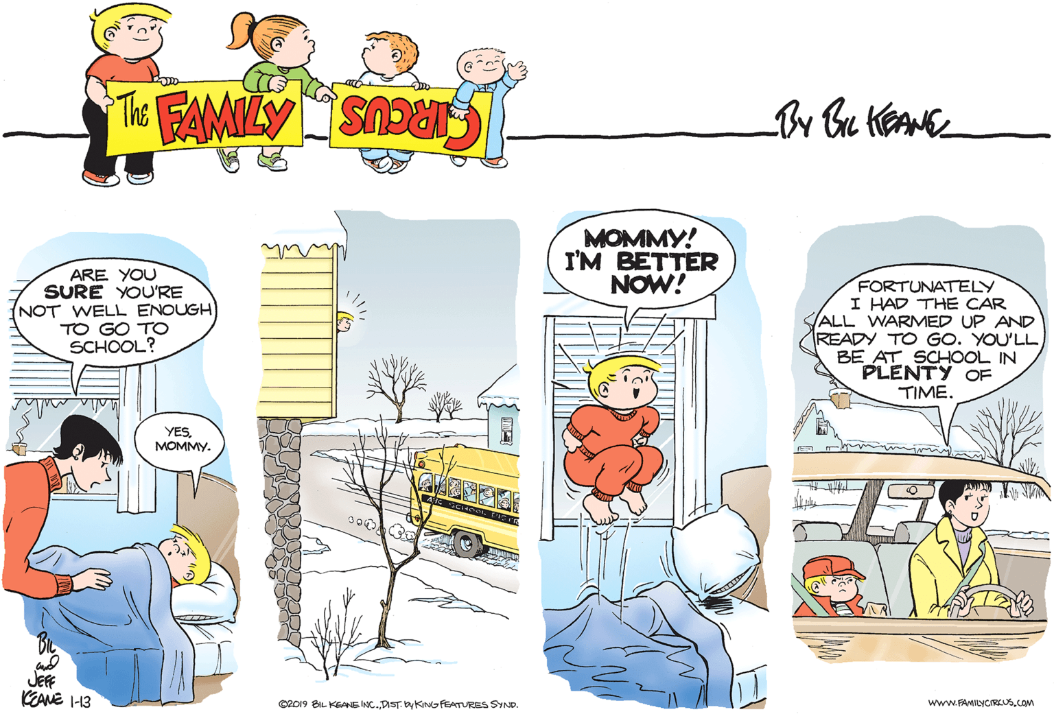 Rectangle OCR: MOMMY! I'M BETTER NOW! ARE YOU SURE YOU'RE NOT WELL ENOUGH TO GO TO SCHOOL? FORTUNATELY I HAD THE CAR ALL WARMED UP AND READY TO GO. YOU'LL BE AT SCHOOL IN PLENTY TIME. OF YESMOMMY. JEFF KEANE I-13 ©R019 BIL KEANE INC.DIST by KINGFEATURES SYND. www.FAMILYCIREUS.COM MOMMY! I'M BETTER NOW! ARE YOU SURE YOU'RE NOT WELL ENOUGH TO GO TO SCHOOL? FORTUNATELY I HAD THE CAR ALL WARMED UP AND READY TO GO. YOU'LL BE AT SCHOOL IN PLENTY TIME. OF YESMOMMY. JEFF KEANE I-13 ©R019 BIL KEANE INC.DIST by KINGFEATURES SYND. www.FAMILYCIREUS.COM