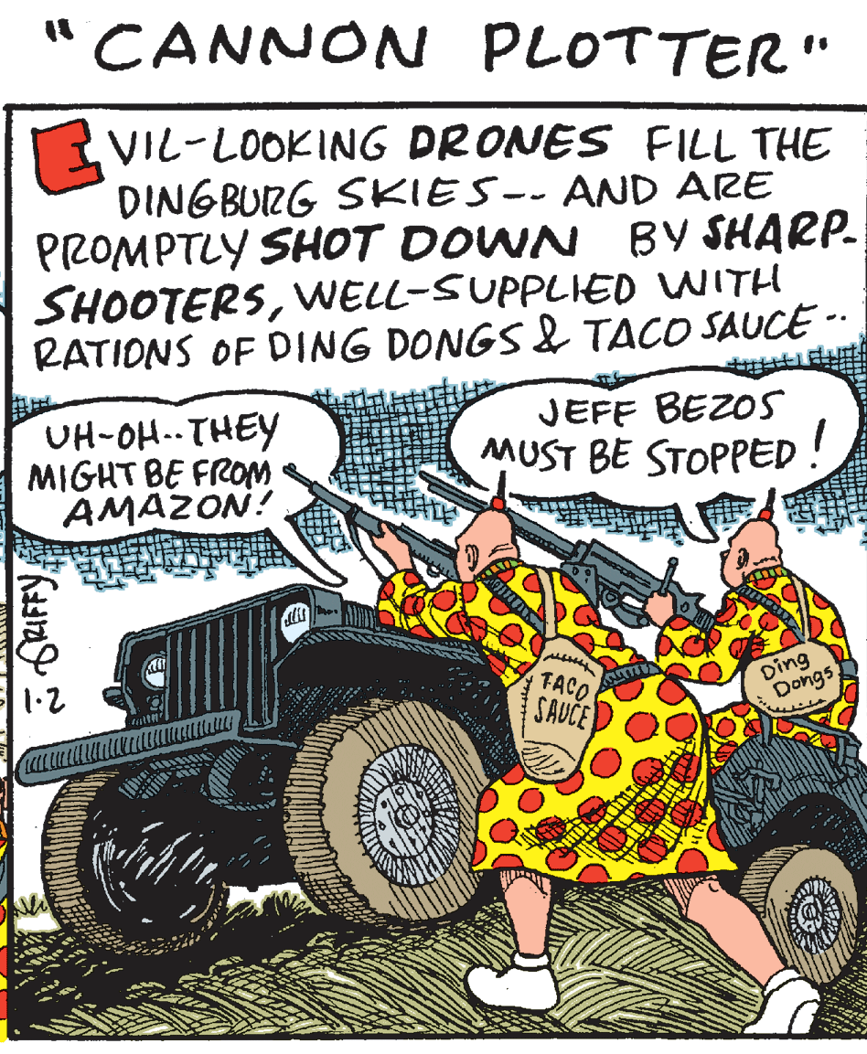 Fiction OCR: "CANNON PLOTTER" VIL-LOOKING DRONES FILL THE DINGBURG SKIES-- AND ARE PROMPTLY SHOT DOWN BY SHARP. SHOOTERSVWELL-SUPPLIED WITH RATIONS OF DING DONGS & TACO SAUCE -- UH-OH..THEY MIGHT BE FROM AMAZON! JEFF BEZOS MUST BE STOPPED Ding Dongs TACO SAUCE itt! "CANNON PLOTTER" VIL-LOOKING DRONES FILL THE DINGBURG SKIES-- AND ARE PROMPTLY SHOT DOWN BY SHARP. SHOOTERSVWELL-SUPPLIED WITH RATIONS OF DING DONGS & TACO SAUCE -- UH-OH..THEY MIGHT BE FROM AMAZON! JEFF BEZOS MUST BE STOPPED Ding Dongs TACO SAUCE itt!