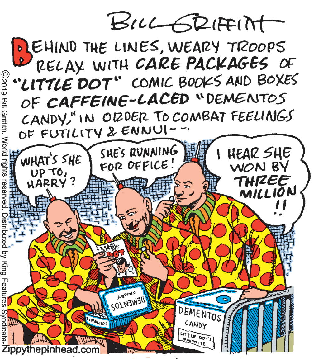 Fiction OCR: BecL GRIFFINt EHIND THE LINESWEARY TROOPS RELAY WITH CARE PACKAGES OF "LITTLE DOT" COMIC BOOKS AND BOXES OF CAFFEINE-LACED "DEMENTOS CANDY"IN ORDER TO COMBAT FEELINGS OF FUTILITY & ENNUI- I HEAR SHE WON BY THREE MILLION !! WHATS SHE UP TOHARRÝ ? SHE'S RUNNING FOR OFFICE! DEMENTOS DEMENTOS EMENTOS CANDY LITTLE DOTS ANORITE Zippythepinhead.com ©2019 Bill Griffith. World rights reserved. Distributed by King Features Syndicate-N BecL GRIFFINt EHIND THE LINESWEARY TROOPS RELAY WITH CARE PACKAGES OF "LITTLE DOT" COMIC BOOKS AND BOXES OF CAFFEINE-LACED "DEMENTOS CANDY"IN ORDER TO COMBAT FEELINGS OF FUTILITY & ENNUI- I HEAR SHE WON BY THREE MILLION !! WHATS SHE UP TOHARRÝ ? SHE'S RUNNING FOR OFFICE! DEMENTOS DEMENTOS EMENTOS CANDY LITTLE DOTS ANORITE Zippythepinhead.com ©2019 Bill Griffith. World rights reserved. Distributed by King Features Syndicate-N