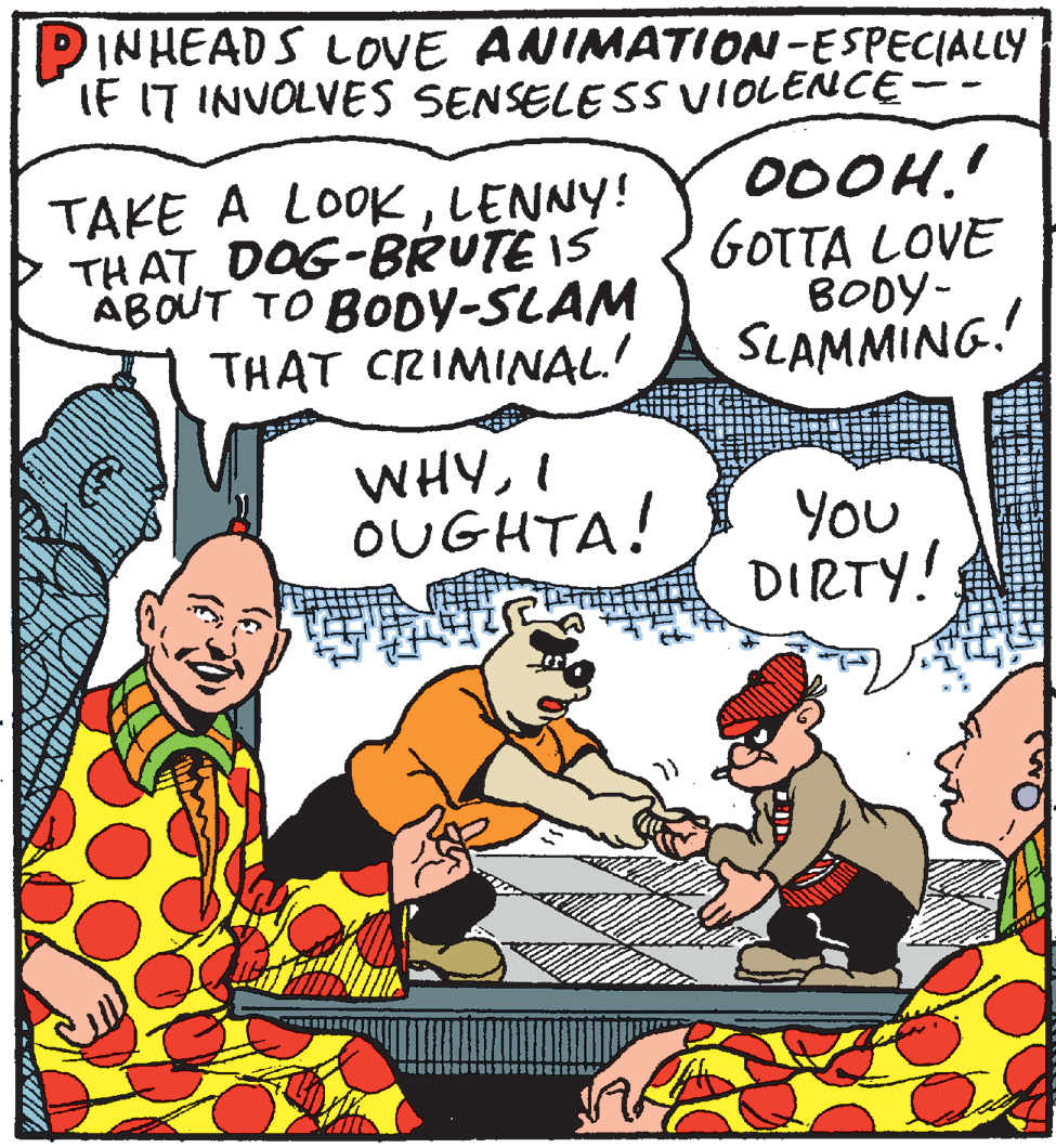 Conversation OCR: PINHEADS LOVE ANIMATION-ESPECIALLY IF IT INVOLVES SENSELE SS VIOLENCE TAKE A LOOKLENNY! THAT DOG-BRUTE IS ABOUT TO BODY-SLAM THAT CRIMINAL! 00OH.' GOTTA LOVE BODY- SLAMMING.! WHYI OUGHTA! YOU DIRTY! PINHEADS LOVE ANIMATION-ESPECIALLY IF IT INVOLVES SENSELE SS VIOLENCE TAKE A LOOKLENNY! THAT DOG-BRUTE IS ABOUT TO BODY-SLAM THAT CRIMINAL! 00OH.' GOTTA LOVE BODY- SLAMMING.! WHYI OUGHTA! YOU DIRTY!