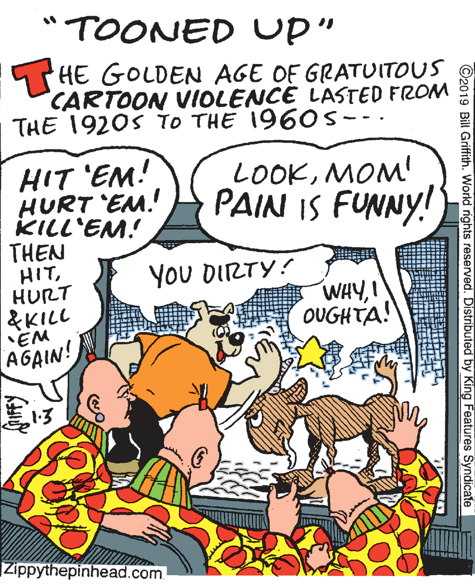 Illustration OCR: "TOONED Up" HE GOLDEN AGE OF GRATUITOUS CARTOON VIOLENCE LASTED FROM THE 1920s To THE 196Os--. HIT 'EM! HURT EM.! KILL'EM! THEN HITHURT &KILL 'EM AGAIN! LOOKMOM! PAIN IS FUNNY! YoU DIRTY! WHY! OUGHTA! Zippythepinhead.com. ©2019 Bill Griffith. World rights reserved. Distributed by King Features Syndicate "TOONED Up" HE GOLDEN AGE OF GRATUITOUS CARTOON VIOLENCE LASTED FROM THE 1920s To THE 196Os--. HIT 'EM! HURT EM.! KILL'EM! THEN HITHURT &KILL 'EM AGAIN! LOOKMOM! PAIN IS FUNNY! YoU DIRTY! WHY! OUGHTA! Zippythepinhead.com. ©2019 Bill Griffith. World rights reserved. Distributed by King Features Syndicate