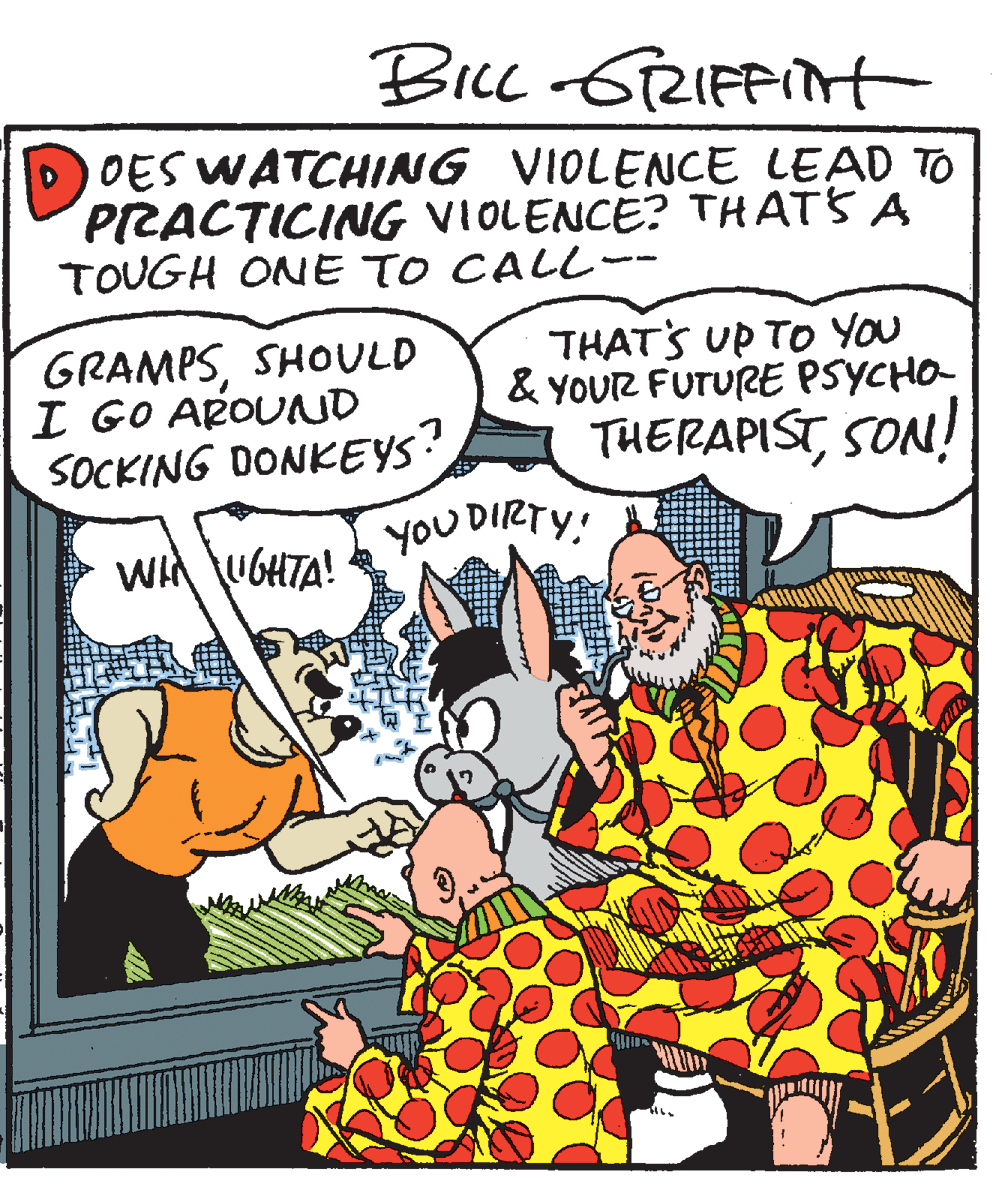 Sharing OCR: DOES WATCHING VIOLENCE LEAD TO PRACTICING VIOLENCE? THATS A TOUGH ONE TO CALL- GRAMPSSHOULD I GO AROUND SOCKING DONKEYS? yoU DIRTY! THATS UP TO YOu & YOUR FUTURE PSYCHO- THERAPISTSON! WIA UGHTA! DOES WATCHING VIOLENCE LEAD TO PRACTICING VIOLENCE? THATS A TOUGH ONE TO CALL- GRAMPSSHOULD I GO AROUND SOCKING DONKEYS? yoU DIRTY! THATS UP TO YOu & YOUR FUTURE PSYCHO- THERAPISTSON! WIA UGHTA!