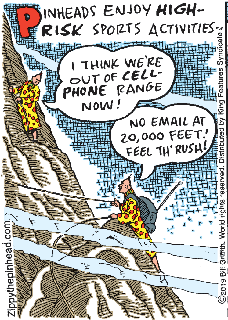 Fiction OCR: INHEADS ENJOY HIGH- RISK SPORTS ACTIVITIES. I THINK WE'RE OUT OF CELL- PHONE RANGE i MON NO EMAIL AT 20000 FEET! FEEL TH RUSH Zippythepinhead.com. ©2019 Bill Griffith. World rights reserved. Distributed by King Features Syndicate INHEADS ENJOY HIGH- RISK SPORTS ACTIVITIES. I THINK WE'RE OUT OF CELL- PHONE RANGE i MON NO EMAIL AT 20000 FEET! FEEL TH RUSH Zippythepinhead.com. ©2019 Bill Griffith. World rights reserved. Distributed by King Features Syndicate
