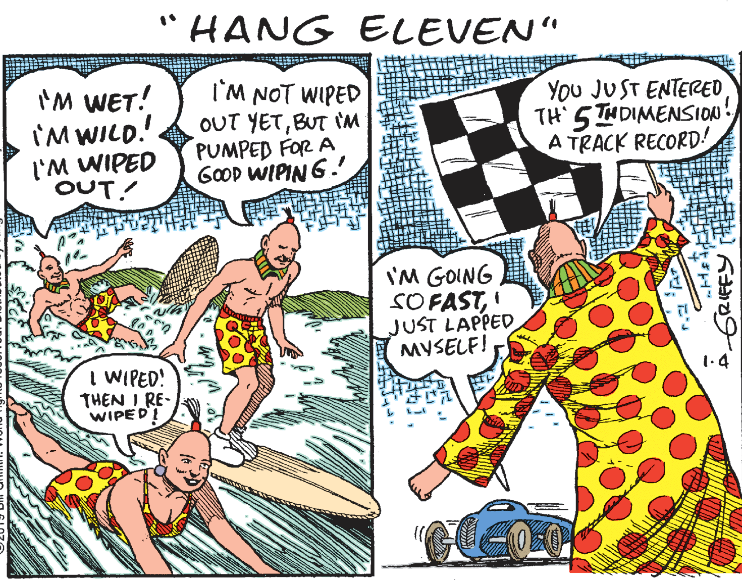 Publication OCR: "HANG ELEVEN" I'M WET! I'M WILD. I'M NOT WIPED OUT YETBUT IM PUMPED FOR A GOOD WIPIN 6. You JUST ENTERED TH' 5 THDIMENSION! A TRACK RECORD! l'M WIPED OUT! I'M GOING SO FASTJUST LAPPED MYSELF! I WIPED! THEN I RE- WIPED 1.4 ;?? ??? GRIEFY "HANG ELEVEN" I'M WET! I'M WILD. I'M NOT WIPED OUT YETBUT IM PUMPED FOR A GOOD WIPIN 6. You JUST ENTERED TH' 5 THDIMENSION! A TRACK RECORD! l'M WIPED OUT! I'M GOING SO FASTJUST LAPPED MYSELF! I WIPED! THEN I RE- WIPED 1.4 ; ? ? ?? ? GRIEFY