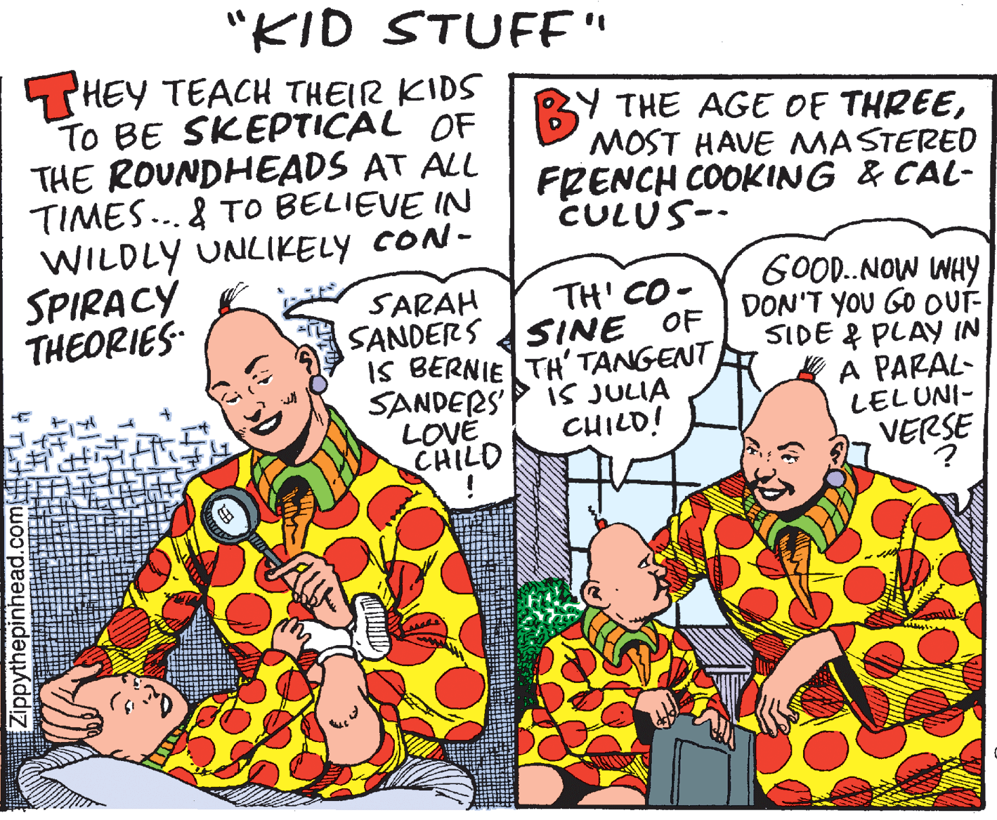 Art OCR: "KID STUFE" HEY TEACH THEIR KIDS TO BE SKEPTICAL OF THE ROUNDHEADS AT ALL TIMES...& To BELIEVE IN WILDLY UNLIKELY CON- SPIRACY THEORIES- Y THE AGE OE THREEMOST HAVE MASTERED FRENCH COOKING & CAL- CULUS-- GOOD..NOW WHY DON'T YOU GO oUT- SIDE & PLAY IN A PARAL- LELUNI- TH' CO - SINE OF SARAH SANDERS IS BERNIE TH' TANGENT SANDERS' LOVE CHILD IS JULIA CHILD! VERSE Zippythepinhead.com u A "KID STUFE" HEY TEACH THEIR KIDS TO BE SKEPTICAL OF THE ROUNDHEADS AT ALL TIMES...& To BELIEVE IN WILDLY UNLIKELY CON- SPIRACY THEORIES- Y THE AGE OE THREEMOST HAVE MASTERED FRENCH COOKING & CAL- CULUS-- GOOD..NOW WHY DON'T YOU GO oUT- SIDE & PLAY IN A PARAL- LELUNI- TH' CO - SINE OF SARAH SANDERS IS BERNIE TH' TANGENT SANDERS' LOVE CHILD IS JULIA CHILD! VERSE Zippythepinhead.com u A