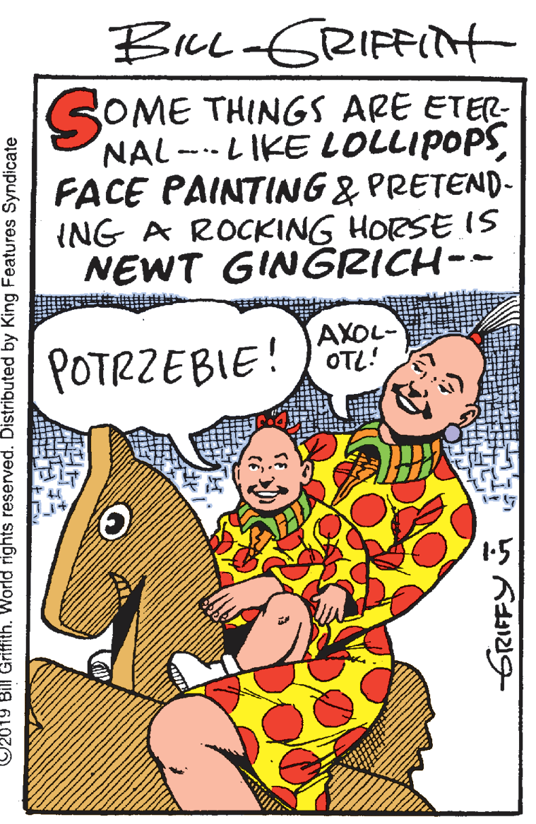 Mammal OCR: BicL-GRIFFIt OME THINGS ARE ETER- NAL---LIKE LOLLIPOPSFACE PAINTING & PRETEND- ING A ROCKING HORSE IS NEWT GINGRICH-- AXOL- POTRZEBIE!O 02019 Bill Griffith. World rights reserved. Distributed by King Features Syndicate GRIFFY BicL-GRIFFIt OME THINGS ARE ETER- NAL---LIKE LOLLIPOPSFACE PAINTING & PRETEND- ING A ROCKING HORSE IS NEWT GINGRICH-- AXOL- POTRZEBIE!O 02019 Bill Griffith. World rights reserved. Distributed by King Features Syndicate GRIFFY