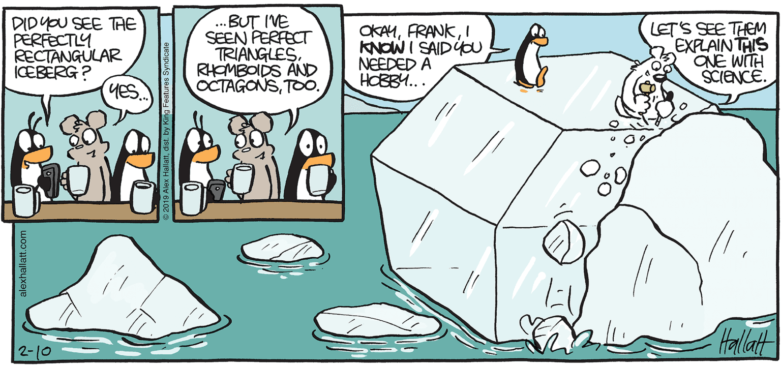 Animation OCR: ARCTIC GRALE DIDYOU SEE TAE PERFECTLY RECTANGULAR ICEBERG ? YES ...BUT IVE SEEN PERFECT TRIANGLESRHOMBOIDS AND OCTAGONSTOO. OKAMI KNOW I SAIDÝCU NEEDED A HOBB... LET'S SEE THEM EXPLAIN THIS ONE WITH SCIENCE. Hallat BY ALEX HALLATT 2-10 ARCTIC GRALE DIDYOU SEE TAE PERFECTLY RECTANGULAR ICEBERG ? YES ...BUT IVE SEEN PERFECT TRIANGLESRHOMBOIDS AND OCTAGONSTOO. OKAMI KNOW I SAIDÝCU NEEDED A HOBB... LET'S SEE THEM EXPLAIN THIS ONE WITH SCIENCE. Hallat BY ALEX HALLATT 2-10