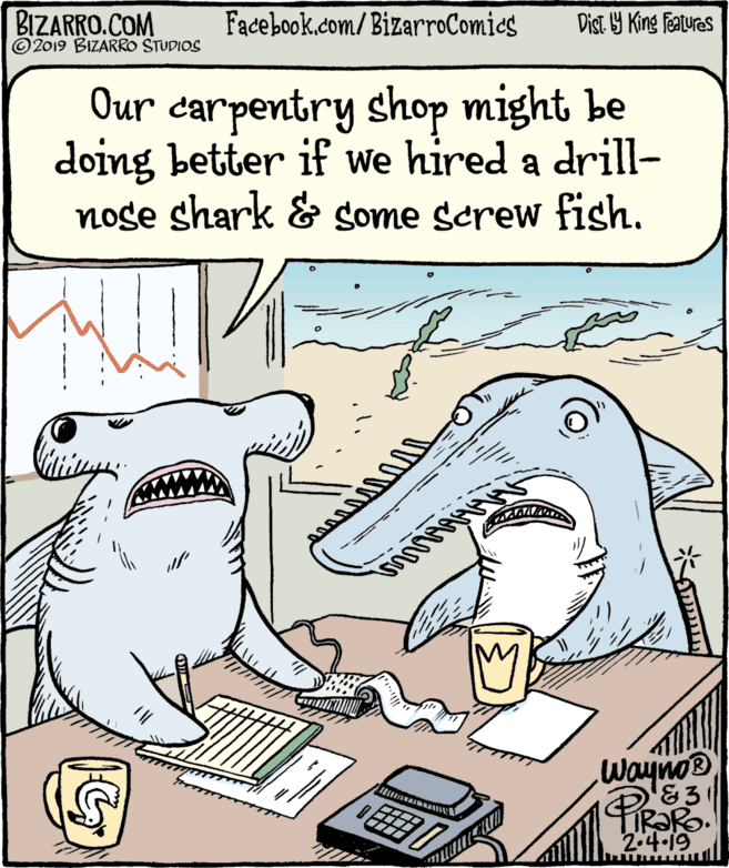 Art OCR: BIZARRO.COM © 2019 BIZARRO STUDIOS Facebook.com/BizarroComies Dist Y King Fatures Our carpentry shop might be doing better if we hired a drill- nose shark & some screw fish. WaynoB 83 RORO. 2.4.19 BIZARRO.COM © 2019 BIZARRO STUDIOS Facebook.com/BizarroComies Dist Y King Fatures Our carpentry shop might be doing better if we hired a drill- nose shark & some screw fish. WaynoB 83 RORO. 2.4.19
