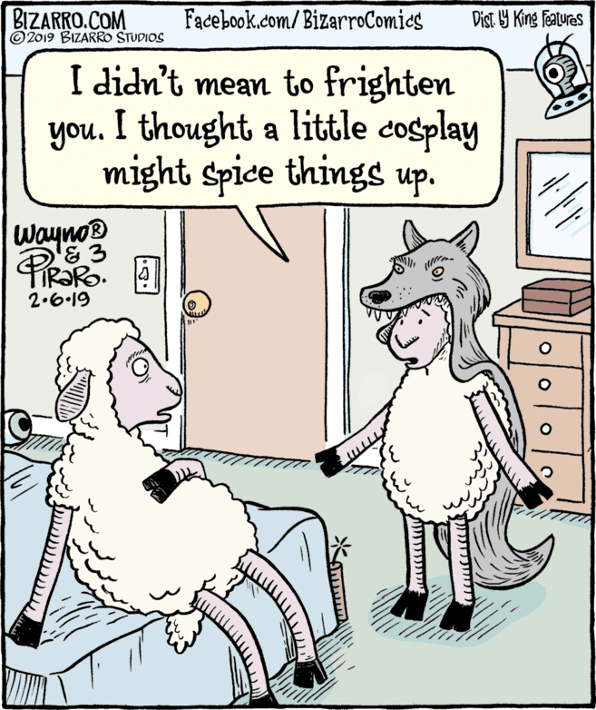 Art OCR: BIZARRO.COM © 2019 BIZARRO STUDIOS Facebook.com/BizarroComies Dist 9 King features I didn't mean to frighten you. I thought a little cosplay might spice things up. Wayno® FIR?RO. 2.6-19 BIZARRO.COM © 2019 BIZARRO STUDIOS Facebook.com/BizarroComies Dist 9 King features I didn't mean to frighten you. I thought a little cosplay might spice things up. Wayno® FIR?RO. 2.6-19