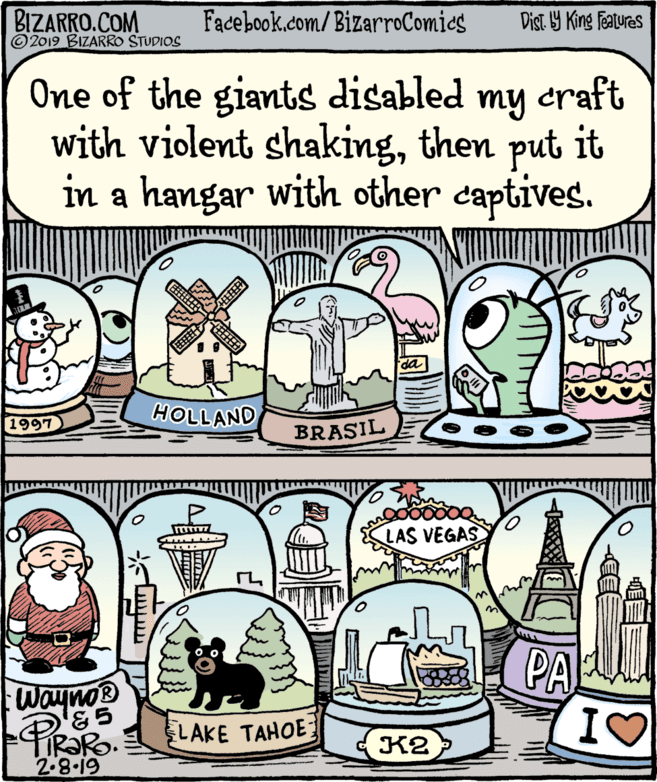 Design OCR: BIZARRO.COM © 2019 BIZARRO STUDIOS Facebook.com/BizarroComics Dist Y King Fatures One of the giants disabled my craft with violent shakingthen put it in a hangar with other captives. HOLLAND 1997 BRASIL LAS VEGAS PA LAKE TAHOE IS TiRaRo. 2.8.19 K2 BIZARRO.COM © 2019 BIZARRO STUDIOS Facebook.com/BizarroComics Dist Y King Fatures One of the giants disabled my craft with violent shakingthen put it in a hangar with other captives. HOLLAND 1997 BRASIL LAS VEGAS PA LAKE TAHOE IS TiRaRo. 2.8.19 K2