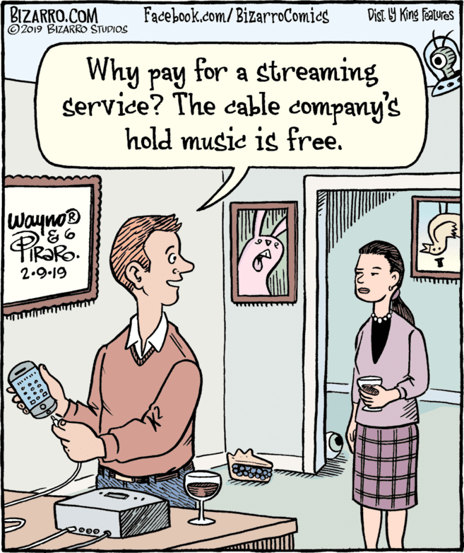 Rectangle OCR: BIZARRO.COM © 2019 BIZARRO STUDIOS Facebook.com/ BizarroComics Dist Y King Fatures Why pay for a streaming service? The cable company's hold music is free. Wayno® 93FIR?RO. 2.9.19 BIZARRO.COM © 2019 BIZARRO STUDIOS Facebook.com/ BizarroComics Dist Y King Fatures Why pay for a streaming service? The cable company's hold music is free. Wayno® 93FIR?RO. 2.9.19