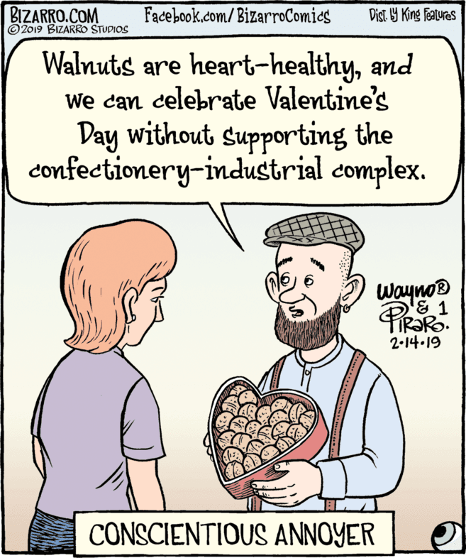 Cook OCR: BIZARRO.COM © 2019 BIZARRO STUDIOS Facebook.com/BizarroComics Dist Y King features Walnuts are heart-healthyand We can celebrate Valentine's Day without supporting the confectionery-industrial complex. Wayno® & 1 2-14-19 CONSCIENTIOUS ANNOYER BIZARRO.COM © 2019 BIZARRO STUDIOS Facebook.com/BizarroComics Dist Y King features Walnuts are heart-healthyand We can celebrate Valentine's Day without supporting the confectionery-industrial complex. Wayno® & 1 2-14-19 CONSCIENTIOUS ANNOYER