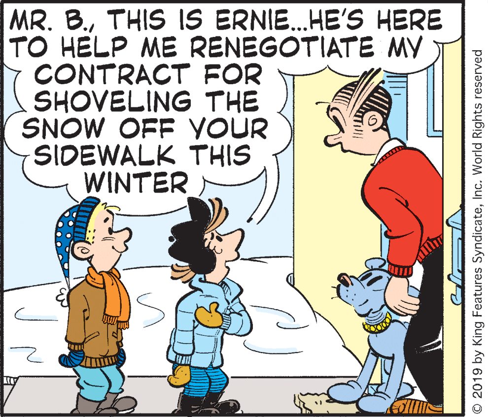 Illustration OCR: MR. B.THIS IS ERNIE.HE'S HERE TO HELP ME RENEGOTIATE MY CONTRACT FOR SHOVELING THE SNOW OFF YOUR SIDEWALK THIS WINTER ... © 2019 by King Features SyndicateInc. World Rights reserved MR. B.THIS IS ERNIE.HE'S HERE TO HELP ME RENEGOTIATE MY CONTRACT FOR SHOVELING THE SNOW OFF YOUR SIDEWALK THIS WINTER ... © 2019 by King Features SyndicateInc. World Rights reserved