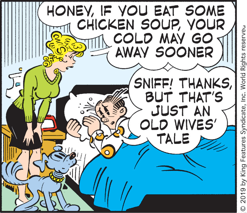 Happy OCR: HONEYIF YOU EAT SOME CHICKEN SOUPYOUR COLD MAY GO AWAY SOONER SNIFF! THANKSBUT THAT'S JUST AN OLD WIVES' TALE O 2019 by King Features SyndicateInc. World Rights reserveu HONEYIF YOU EAT SOME CHICKEN SOUPYOUR COLD MAY GO AWAY SOONER SNIFF! THANKSBUT THAT'S JUST AN OLD WIVES' TALE O 2019 by King Features SyndicateInc. World Rights reserveu