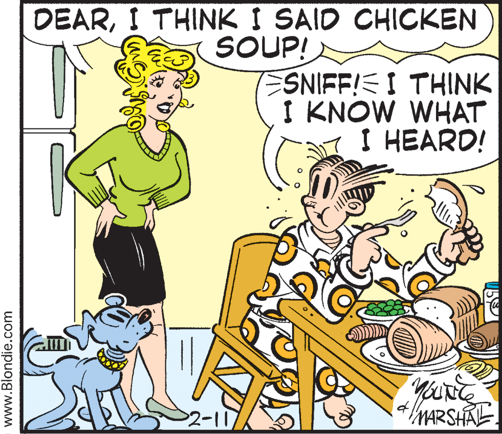 Happy OCR: DEARI THINK I SAID CHICKEN SOUP! ESNIFF!E I THINK I KNOW WHAT I HEARD! 1- MARSHAL www.Blondie.com DEARI THINK I SAID CHICKEN SOUP! ESNIFF!E I THINK I KNOW WHAT I HEARD! 1- MARSHAL www.Blondie.com