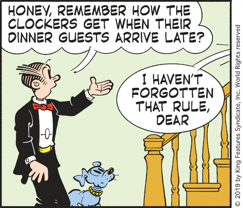 Conversation OCR: HONEYREMEMBER HOW THE CLOCKERS GET WHEN THEIR DINNER GUESTS ARRIVE LATE? I HAVEN'T FORGOTTEN THAT RULEDEAR O 2019 by King Features SyndicateInc. World Rights reserved HONEYREMEMBER HOW THE CLOCKERS GET WHEN THEIR DINNER GUESTS ARRIVE LATE? I HAVEN'T FORGOTTEN THAT RULEDEAR O 2019 by King Features SyndicateInc. World Rights reserved