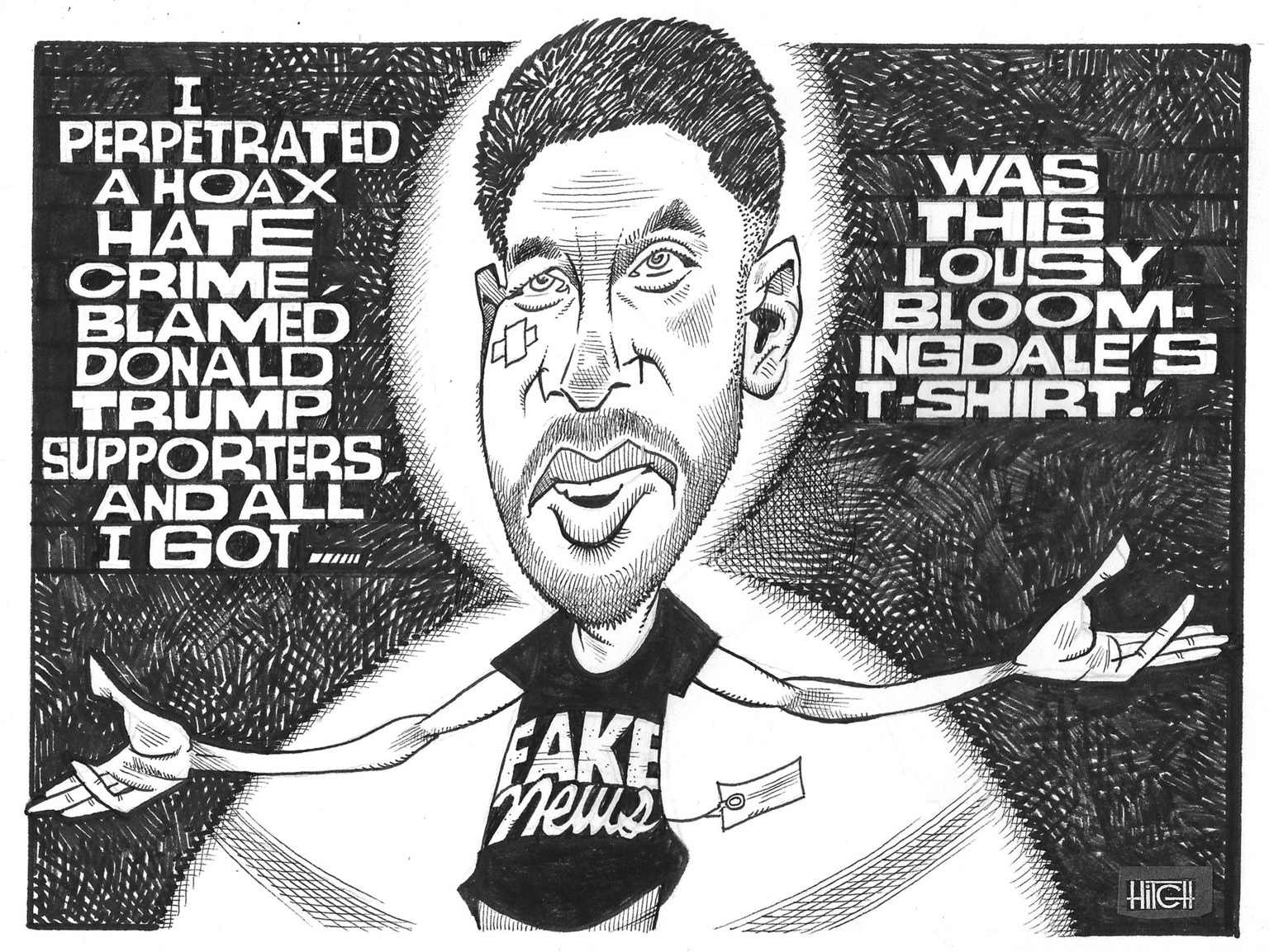 Illustration OCR: PERPETRATED A HOAX HATE CRIME BLAMED DONALD TRUMP SUPPORTERSAND ALL MIGOT WAS THIS LOUSY BLOOM- INGDALE'S T-SHIRT. FAKE hetus HilGH PERPETRATED A HOAX HATE CRIME BLAMED DONALD TRUMP SUPPORTERSAND ALL MIGOT WAS THIS LOUSY BLOOM- INGDALE'S T-SHIRT. FAKE hetus HilGH