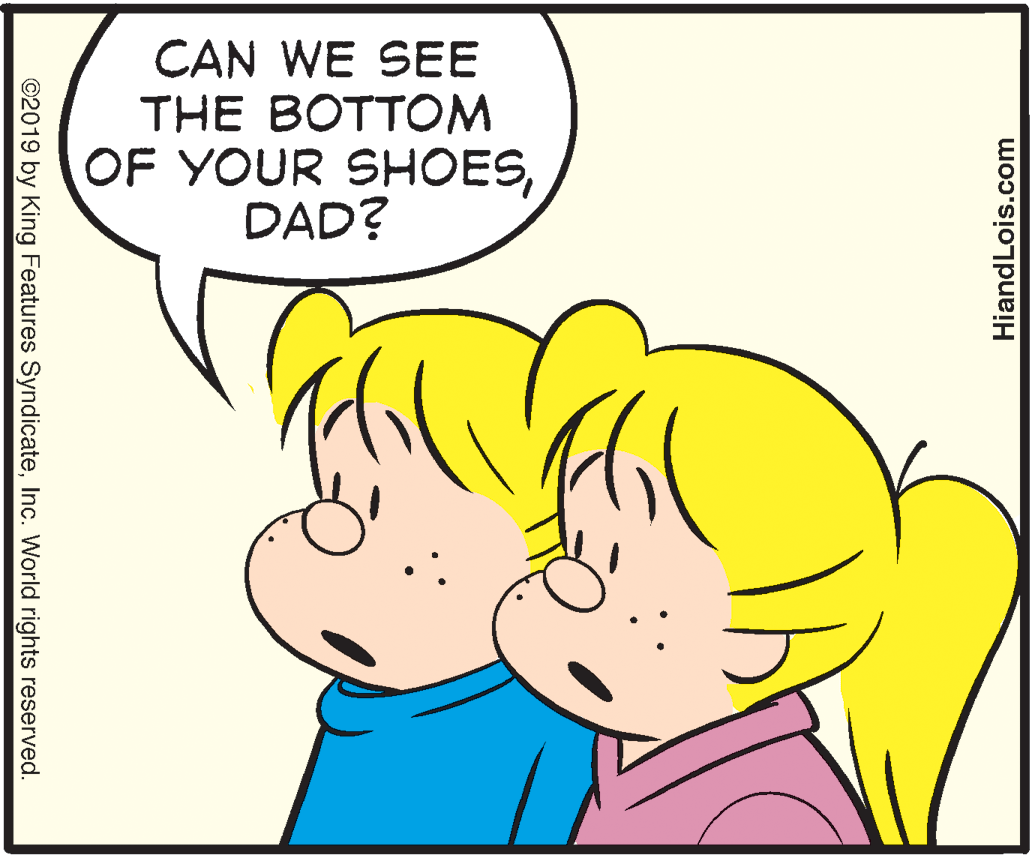 White OCR: CAN WE SEE THE BOTTOM OF YOUR SHOESDAD? ©2019 by King Features SyndicateInc. World rights reserved. HiandLois.com CAN WE SEE THE BOTTOM OF YOUR SHOESDAD? ©2019 by King Features SyndicateInc. World rights reserved. HiandLois.com