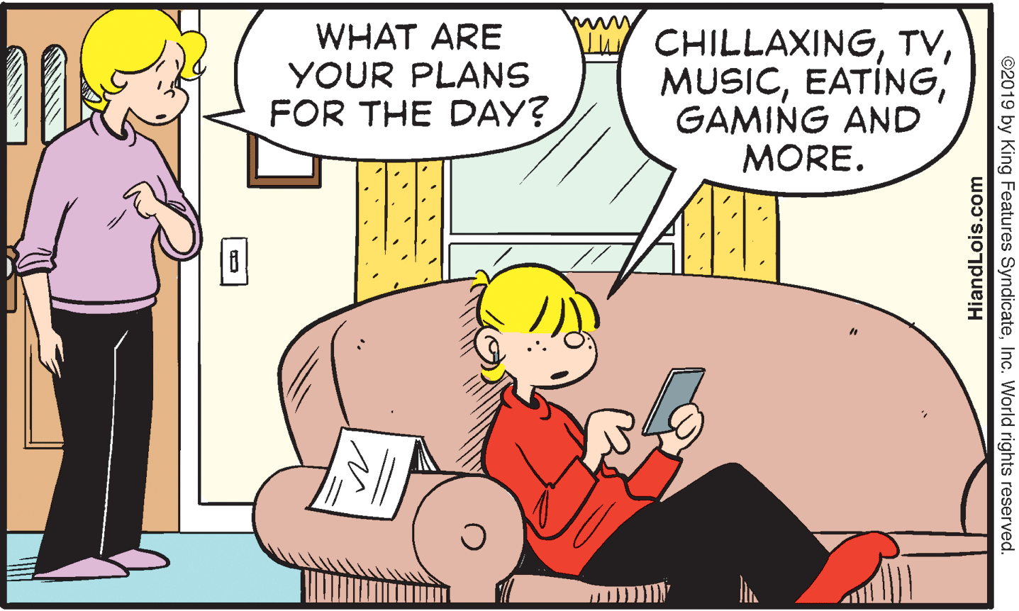 Mammal OCR: www WHAT ARE YOUR PLANS FOR THE DAY? I CHILLAXINGGAMING AND MORE. ©2019 by King Features SyndicateInc. World rights reserved. HiandLois.com www WHAT ARE YOUR PLANS FOR THE DAY? I CHILLAXINGGAMING AND MORE. ©2019 by King Features SyndicateInc. World rights reserved. HiandLois.com
