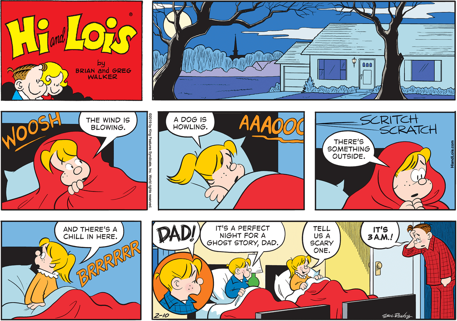 Font OCR: Hi Lois and by BRIAN and GREG WALKER WOOSH THE WIND IS BLOWING. A DOG IS HOWLING. AAAOO0 SCRITCH SCRATCH THERE'S SOMETHING OUTSIDE. AND THERE'S A DAD! IT'S A PERFECT NIGHT FOR A GHOST STORYDAD. CHILL IN HERE. TELL US A SCARY ONE. IT'S 3 A.M.! BRRRRRR 2-10 ures SyndicateInc. World rights reserve Hi Lois and by BRIAN and GREG WALKER WOOSH THE WIND IS BLOWING. A DOG IS HOWLING. AAAOO0 SCRITCH SCRATCH THERE'S SOMETHING OUTSIDE. AND THERE'S A DAD! IT'S A PERFECT NIGHT FOR A GHOST STORYDAD. CHILL IN HERE. TELL US A SCARY ONE. IT'S 3 A.M.! BRRRRRR 2-10 ures SyndicateInc. World rights reserve