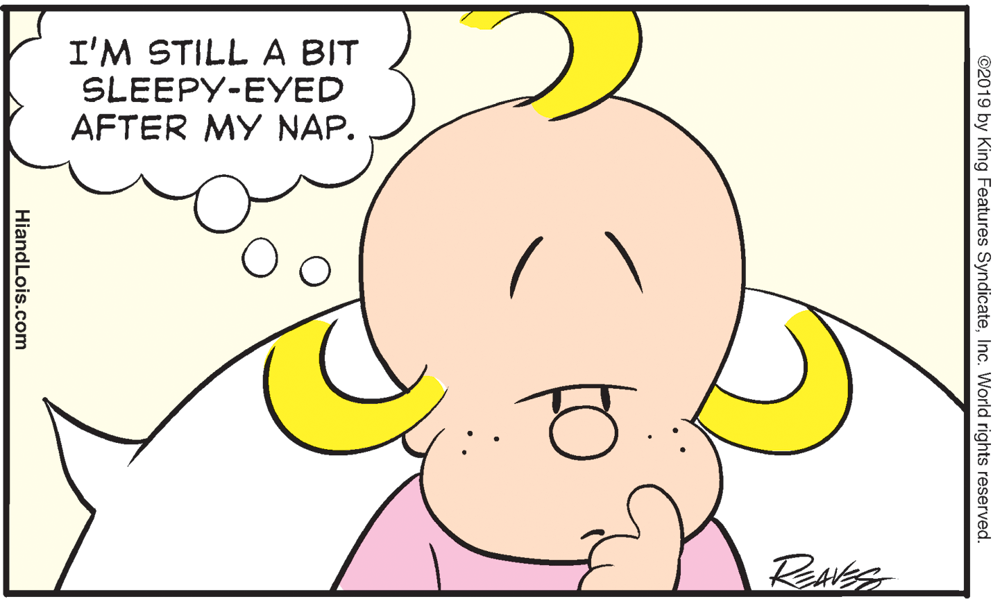 White OCR: I'M STILL A BIT SLEEPY-EYED AFTER MY NAP. ©2019 by King Features SyndicateInc. World rights reserved. HiandLois.com I'M STILL A BIT SLEEPY-EYED AFTER MY NAP. ©2019 by King Features SyndicateInc. World rights reserved. HiandLois.com