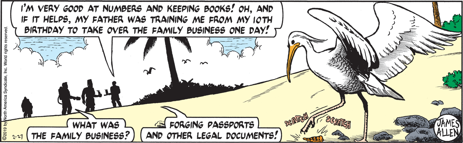 Adaptation OCR: I'M VERY GOOD AT NUMBERS AND KEEPING BOOKS! OHAND IF IT HELPSMY FATHER WAS TRAINING ME FROM MY IOTH BIRTHDAY TO TAKE OVER THE FAMILY BUSINESS ONE DAY! A FORGING PASSPORTS AND OTHER LEGAL DOCUMENTS! JAMES atALLEN WHAT WAS 2-27 THE FAMILY BUSINESS? D2019 byNorth America SyndicateInc. World rights re I'M VERY GOOD AT NUMBERS AND KEEPING BOOKS! OHAND IF IT HELPSMY FATHER WAS TRAINING ME FROM MY IOTH BIRTHDAY TO TAKE OVER THE FAMILY BUSINESS ONE DAY! A FORGING PASSPORTS AND OTHER LEGAL DOCUMENTS! JAMES atALLEN WHAT WAS 2-27 THE FAMILY BUSINESS? D2019 byNorth America SyndicateInc. World rights re