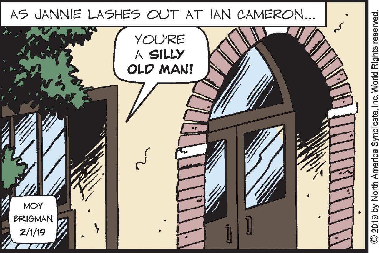 Property OCR: AS JANNIE LASHES OUT AT IAN CAMERON... YOU'RE A SILLY OLD MAN! MOY BRIGMAN 2/1/19 N -- O2019 by North America SyndicateInc. World Rights reserved. AS JANNIE LASHES OUT AT IAN CAMERON... YOU'RE A SILLY OLD MAN! MOY BRIGMAN 2/1/19 N -- O2019 by North America SyndicateInc. World Rights reserved.