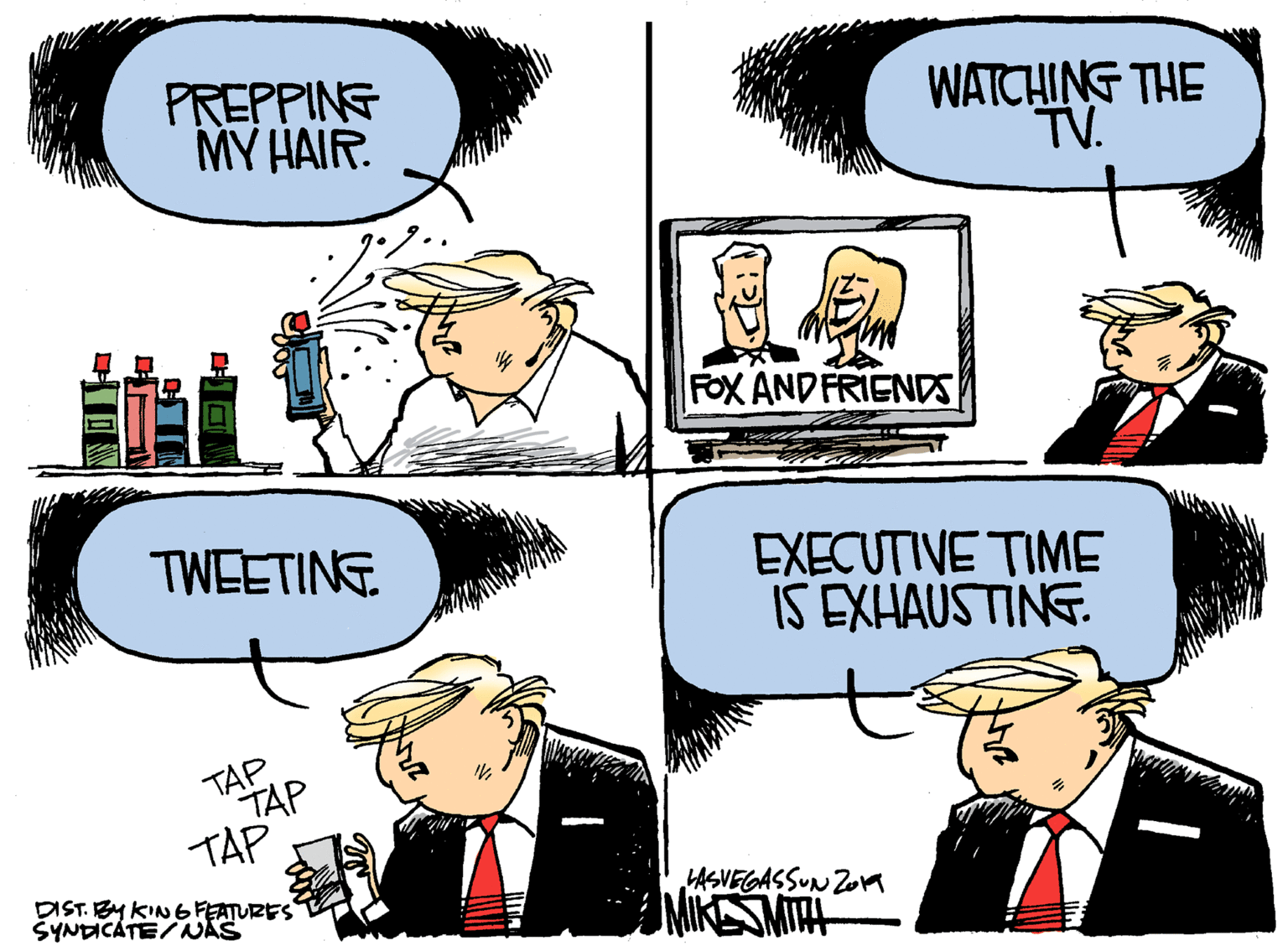 Organism OCR: PREPPING MY HAIR. WATCHING THE TV. FOX AND FRIENDS TWEETING EXECUTIVE TIME IS EXHAUSTINE. TAP TAP TAP DIST. BY KIN 6FEATURES ŠYNDICATE/NAS HASVEGASSUN ZoA ANIKESMITAH PREPPING MY HAIR. WATCHING THE TV. FOX AND FRIENDS TWEETING EXECUTIVE TIME IS EXHAUSTINE. TAP TAP TAP DIST. BY KIN 6FEATURES ŠYNDICATE/NAS HASVEGASSUN ZoA ANIKESMITAH