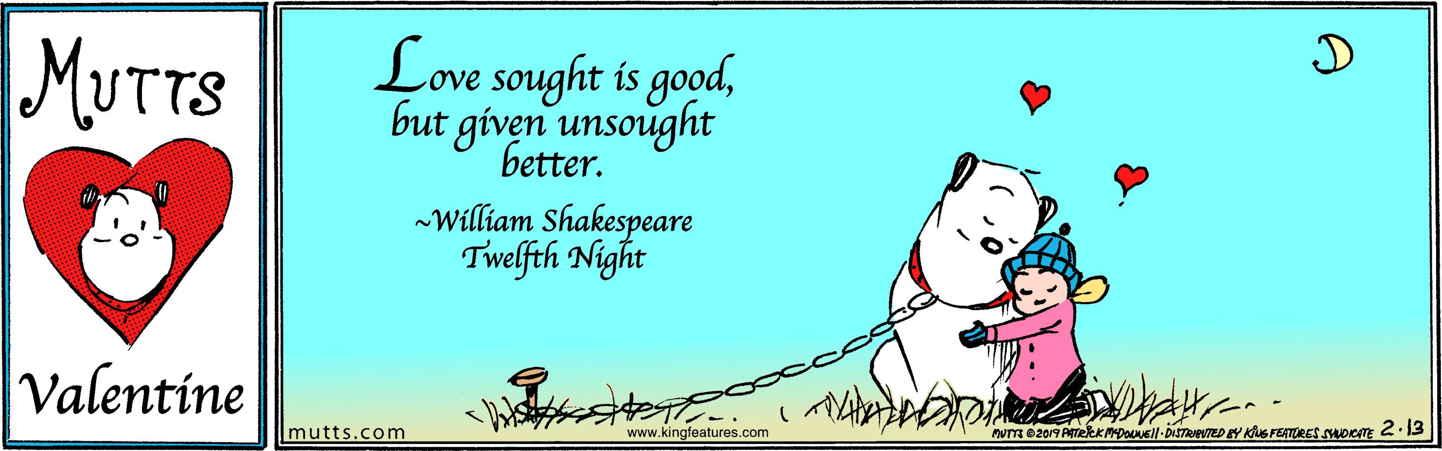 Event OCR: MUTTS Love sought is goodbut given unsought better. -William Shakespeare Twelfth Night Valentine mutts.com www.kingfeatures.com nuTm e2019 ATekK poNEll-DISTRIBNTED EY KNS FEATORES SADICTE 2.13 MUTTS Love sought is goodbut given unsought better. -William Shakespeare Twelfth Night Valentine mutts.com www.kingfeatures.com nuTm e2019 ATekK poNEll-DISTRIBNTED EY KNS FEATORES SADICTE 2.13
