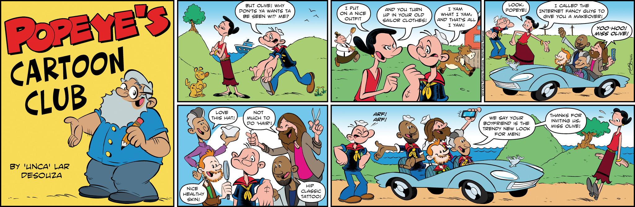 Line OCR: POPEYE'S CARTOON CLUB BY 'UNCA' LAR DESOUZA NICE HEALTHY SKIN! LOVE THIS HAT! BUT OLIVE! WHY DON'TS YA WANTS TA BE SEEN WIT' ME? NOT MUCH TO DO 'HAIR! HIP CLASSIC TATTOO! I PUT ON A NICE OUTFIT VW- AND YOU TURN UP IN YOUR OLD SAILOR CLOTHES! ARF! ARF! I YAM WHAT I YAMAND THAT'S ALL I YAM! LOOKPOPEYE! ? WE SAY YOUR BOYFRIEND IS THE TRENDY NEW LOOK FOR MEN! I CALLED THE INTERNET FANCY GUYS TO GIVE YOU A MAKEOVER! THANKS FOR INVITING USMISS OLIVE! YOO-HOO! MISS OLIVE! POPEYE'S CARTOON CLUB BY ' UNCA ' LAR DESOUZA NICE HEALTHY SKIN ! LOVE THIS HAT ! BUT OLIVE ! WHY DON'TS YA WANTS TA BE SEEN WIT ' ME ? NOT MUCH TO DO ' HAIR ! HIP CLASSIC TATTOO ! I PUT ON A NICE OUTFIT VW AND YOU TURN UP IN YOUR OLD SAILOR CLOTHES ! ARF ! ARF ! I YAM WHAT I YAMAND THAT'S ALL I YAM ! LOOKPOPEYE ! ? WE SAY YOUR BOYFRIEND IS THE TRENDY NEW LOOK FOR MEN ! I CALLED THE INTERNET FANCY GUYS TO GIVE YOU A MAKEOVER ! THANKS FOR INVITING USMISS OLIVE ! YOO - HOO ! MISS OLIVE !
