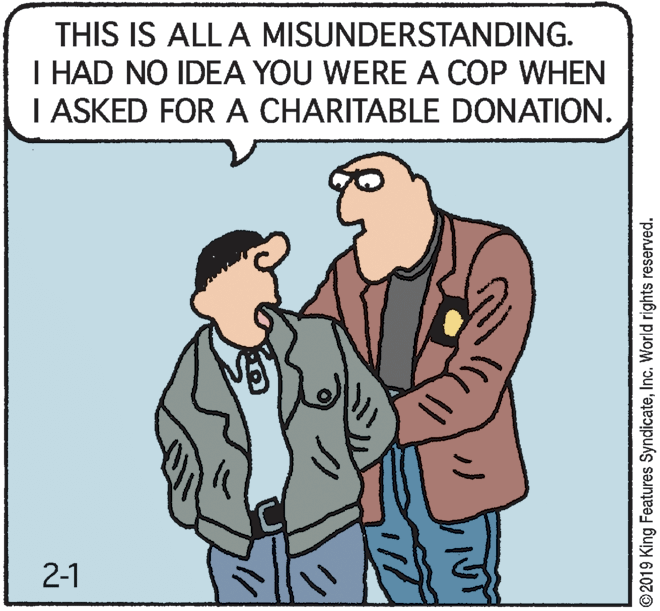 Adaptation OCR: THIS IS ALL A MISUNDERSTANDING. I HAD NO IDEA YOU WERE A COP WHEN I ASKED FOR A CHARITABLE DONATION. 2-1 2019 King Features SyndicateInc. World rights reserved. THIS IS ALL A MISUNDERSTANDING. I HAD NO IDEA YOU WERE A COP WHEN I ASKED FOR A CHARITABLE DONATION. 2-1 2019 King Features SyndicateInc. World rights reserved.