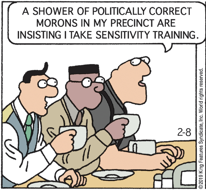 Rectangle OCR: A SHOWER OF POLITICALLY CORRECT MORONS IN MY PRECINCT ARE INSISTING I TAKE SENSITIVITY TRAINING. 2-8 ?? ©2019 King Features SyndicateInc. World rights reserved. A SHOWER OF POLITICALLY CORRECT MORONS IN MY PRECINCT ARE INSISTING I TAKE SENSITIVITY TRAINING. 2-8 ? ? ©2019 King Features SyndicateInc. World rights reserved.