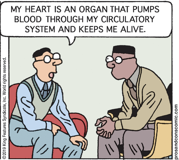 Mammal OCR: MY HEART IS AN ORGAN THAT PUMPS BLOOD THROUGH MY CIRCULATORY SYSTEM AND KEEPS ME ALIVE. ©2019 King Features SyndicateInc. World rights reserved. prosandconscomic.com MY HEART IS AN ORGAN THAT PUMPS BLOOD THROUGH MY CIRCULATORY SYSTEM AND KEEPS ME ALIVE. ©2019 King Features SyndicateInc. World rights reserved. prosandconscomic.com
