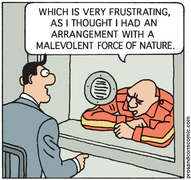 Illustration OCR: WHICH IS VERY FRUSTRATINGAS I THOUGHT I HAD AN ARRANGEMENT WITH A MALEVOLENT FORCE OF NATURE. prosandconscomic.com WHICH IS VERY FRUSTRATINGAS I THOUGHT I HAD AN ARRANGEMENT WITH A MALEVOLENT FORCE OF NATURE. prosandconscomic.com